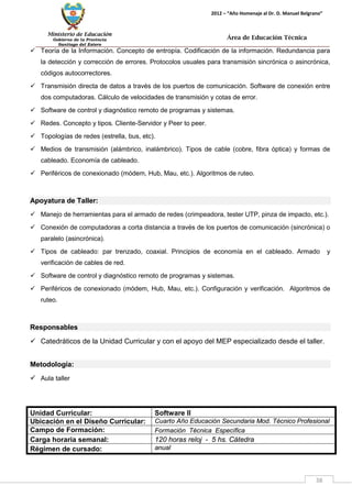 Ministerio de Educación 
Gobierno de la Provincia 
Santiago del Estero 
38 
2012 – “Año Homenaje al Dr. D. Manuel Belgrano” 
Área de Educación Técnica 
 Teoría de la Información. Concepto de entropía. Codificación de la información. Redundancia para la detección y corrección de errores. Protocolos usuales para transmisión sincrónica o asincrónica, códigos autocorrectores. 
 Transmisión directa de datos a través de los puertos de comunicación. Software de conexión entre dos computadoras. Cálculo de velocidades de transmisión y cotas de error. 
 Software de control y diagnóstico remoto de programas y sistemas. 
 Redes. Concepto y tipos. Cliente-Servidor y Peer to peer. 
 Topologías de redes (estrella, bus, etc). 
 Medios de transmisión (alámbrico, inalámbrico). Tipos de cable (cobre, fibra óptica) y formas de cableado. Economía de cableado. 
 Periféricos de conexionado (módem, Hub, Mau, etc.). Algoritmos de ruteo. 
Apoyatura de Taller: 
 Manejo de herramientas para el armado de redes (crimpeadora, tester UTP, pinza de impacto, etc.). 
 Conexión de computadoras a corta distancia a través de los puertos de comunicación (sincrónica) o paralelo (asincrónica). 
 Tipos de cableado: par trenzado, coaxial. Principios de economía en el cableado. Armado y verificación de cables de red. 
 Software de control y diagnóstico remoto de programas y sistemas. 
 Periféricos de conexionado (módem, Hub, Mau, etc.). Configuración y verificación. Algoritmos de ruteo. 
Responsables 
 Catedráticos de la Unidad Curricular y con el apoyo del MEP especializado desde el taller. 
Metodología: 
 Aula taller 
Unidad Curricular: 
Software II 
Ubicación en el Diseño Curricular: 
Cuarto Año Educación Secundaria Mod. Técnico Profesional 
Campo de Formación: 
Formación Técnica Específica 
Carga horaria semanal: 
120 horas reloj - 5 hs. Cátedra 
Régimen de cursado: 
anual  