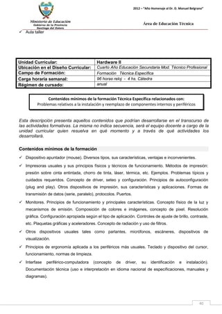 Ministerio de Educación 
Gobierno de la Provincia 
Santiago del Estero 
40 
2012 – “Año Homenaje al Dr. D. Manuel Belgrano” 
Área de Educación Técnica 
 Aula taller 
Unidad Curricular: 
Hardware II 
Ubicación en el Diseño Curricular: 
Cuarto Año Educación Secundaria Mod. Técnico Profesional 
Campo de Formación: 
Formación Técnica Específica 
Carga horaria semanal: 
96 horas reloj - 4 hs. Cátedra 
Régimen de cursado: 
anual 
Esta descripción presenta aquellos contenidos que podrían desarrollarse en el transcurso de las actividades formativas. La misma no indica secuencia, será el equipo docente a cargo de la unidad curricular quien resuelva en qué momento y a través de qué actividades los desarrollará. 
Contenidos mínimos de la formación 
 Dispositivo apuntador (mouse). Diversos tipos, sus características, ventajas e inconvenientes. 
 Impresoras usuales y sus principios físicos y técnicos de funcionamiento. Métodos de impresión: presión sobre cinta entintada, chorro de tinta, láser, térmica, etc. Ejemplos. Problemas típicos y cuidados requeridos. Concepto de driver, seteo y configuración. Principios de autoconfiguración (plug and play). Otros dispositivos de impresión, sus características y aplicaciones. Formas de transmisión de datos (serie, paralelo), protocolos. Puertos. 
 Monitores. Principios de funcionamiento y principales características. Concepto físico de la luz y mecanismos de emisión. Composición de colores e imágenes, concepto de pixel. Resolución gráfica. Configuración apropiada según el tipo de aplicación. Controles de ajuste de brillo, contraste, etc. Plaquetas gráficas y aceleradores. Concepto de radiación y uso de filtros. 
 Otros dispositivos usuales tales como parlantes, micrófonos, escáneres, dispositivos de visualización. 
 Principios de ergonomía aplicada a los periféricos más usuales. Teclado y dispositivo del cursor, funcionamiento, normas de limpieza. 
 Interfase periférico-computadora (concepto de driver, su identificación e instalación). Documentación técnica (uso e interpretación en idioma nacional de especificaciones, manuales y diagramas). 
Contenidos mínimos de la formación Técnica Específica relacionados con: 
Problemas relativos a la instalación y reemplazo de componentes internos y periféricos 
 