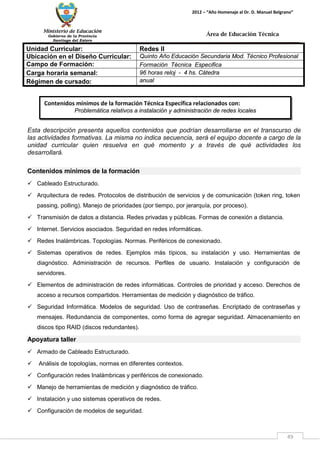 Ministerio de Educación 
Gobierno de la Provincia 
Santiago del Estero 
49 
2012 – “Año Homenaje al Dr. D. Manuel Belgrano” 
Área de Educación Técnica 
Contenidos mínimos de la formación Técnica Específica relacionados con: 
Problemática relativos a instalación y administración de redes locales 
Unidad Curricular: 
Redes II 
Ubicación en el Diseño Curricular: 
Quinto Año Educación Secundaria Mod. Técnico Profesional 
Campo de Formación: 
Formación Técnica Especifica 
Carga horaria semanal: 
96 horas reloj - 4 hs. Cátedra 
Régimen de cursado: 
anual 
Esta descripción presenta aquellos contenidos que podrían desarrollarse en el transcurso de las actividades formativas. La misma no indica secuencia, será el equipo docente a cargo de la unidad curricular quien resuelva en qué momento y a través de qué actividades los desarrollará. 
Contenidos mínimos de la formación 
 Cableado Estructurado. 
 Arquitectura de redes. Protocolos de distribución de servicios y de comunicación (token ring, token passing, polling). Manejo de prioridades (por tiempo, por jerarquía, por proceso). 
 Transmisión de datos a distancia. Redes privadas y públicas. Formas de conexión a distancia. 
 Internet. Servicios asociados. Seguridad en redes informáticas. 
 Redes Inalámbricas. Topologías. Normas. Periféricos de conexionado. 
 Sistemas operativos de redes. Ejemplos más típicos, su instalación y uso. Herramientas de diagnóstico. Administración de recursos. Perfiles de usuario. Instalación y configuración de servidores. 
 Elementos de administración de redes informáticas. Controles de prioridad y acceso. Derechos de acceso a recursos compartidos. Herramientas de medición y diagnóstico de tráfico. 
 Seguridad Informática. Modelos de seguridad. Uso de contraseñas. Encriptado de contraseñas y mensajes. Redundancia de componentes, como forma de agregar seguridad. Almacenamiento en discos tipo RAID (discos redundantes). 
Apoyatura taller 
 Armado de Cableado Estructurado. 
 Análisis de topologías, normas en diferentes contextos. 
 Configuración redes Inalámbricas y periféricos de conexionado. 
 Manejo de herramientas de medición y diagnóstico de tráfico. 
 Instalación y uso sistemas operativos de redes. 
 Configuración de modelos de seguridad.  