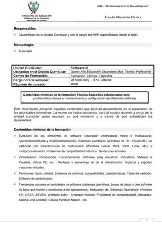 Ministerio de Educación 
Gobierno de la Provincia 
Santiago del Estero 
50 
2012 – “Año Homenaje al Dr. D. Manuel Belgrano” 
Área de Educación Técnica 
Contenidos mínimos de la formación Técnica Específica relacionados con: 
problemática relativa al mantenimiento y configuración de diferentes software 
Responsables 
 Catedráticos de la Unidad Curricular y con el apoyo del MEP especializado desde el taller. 
Metodología: 
 Aula taller 
Unidad Curricular: 
Software III 
Ubicación en el Diseño Curricular: 
Quinto Año Educación Secundaria Mod. Técnico Profesional 
Campo de Formación: 
Formación Técnica Especifica 
Carga horaria semanal: 
96 horas reloj - 4 hs. Cátedra 
Régimen de cursado: 
anual 
Esta descripción presenta aquellos contenidos que podrían desarrollarse en el transcurso de las actividades formativas. La misma no indica secuencia, será el equipo docente a cargo de la unidad curricular quien resuelva en qué momento y a través de qué actividades los desarrollará. 
Contenidos mínimos de la formación 
 Evolución de los ambientes de software (operación centralizada mono o multiusuario, operacióndistribuida y multiprocesamiento). Sistemas operativos (Windows 9x, XP, Seven,etc), en particular con características de multiusuario (Windows Server 2003, 2008, Linux, etc.) y multiprocesamiento. Problemas de compatibilidad histórica. Tendencias actuales. 
 Virtualización. Introducción. Funcionamiento. Software para virtualizar: VirtualBox, VMware o Parallels, Virtual PC, etc. Ventajas y desventaja de de la virtualización. Importar y exportar maquinas virtuales. 
 Particiones: tipos, utilidad. Sistemas de archivos: compatibilidad, características. Tabla de partición. Software de particionado. 
 Tendencias actuales en ambientes de software (sistemas operativos, bases de datos y otro software de base que facilita y condiciona a las aplicaciones). Instalación de: Sistemas Operativos: Windows XP, VISTA, SEVEN, Windows ocho. Arranque múltiple. Problemas de compatibilidad. Utilidades: Acronis Disk Director, Easeus Partition Master, etc.  