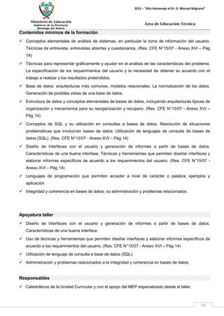 Ministerio de Educación 
Gobierno de la Provincia 
Santiago del Estero 
54 
2012 – “Año Homenaje al Dr. D. Manuel Belgrano” 
Área de Educación Técnica 
Contenidos mínimos de la formación 
 Conceptos elementales de análisis de sistemas, en particular la toma de información del usuario. Técnicas de entrevista, entrevistas abiertas y cuestionarios. (Res. CFE N°15/07 - Anexo XVI – Pág 14) 
 Técnicas para representar gráficamente y ayudar en el análisis de las características del problema. La especificación de los requerimientos del usuario y la necesidad de obtener su acuerdo con el trabajo a realizar y los resultados pretendidos. 
 Base de datos: arquitecturas más comunes, modelos relacionales. La normalización de los datos. Generación de posibles vistas de una base de datos. 
 Estructura de datos y conceptos elementales de bases de datos, incluyendo arquitecturas típicas de organización y mecanismos para su reorganización y recupero. (Res. CFE N°15/07 - Anexo XVI – Pág 14) 
 Conceptos de SQL y su utilización en consultas a bases de datos. Resolución de situaciones problemáticas que involucran bases de datos. Utilización de lenguajes de consulta de bases de datos (SQL). (Res. CFE N°15/07 - Anexo XVI – Pág 14) 
 Diseño de Interfaces con el usuario y generación de informes a partir de bases de datos. Características de una buena interfase. Técnicas y herramientas que permiten diseñar interfaces y elaborar informes específicos de acuerdo a los requerimientos del usuario. (Res. CFE N°15/07 - Anexo XVI – Pág 14) 
 Lenguajes de programación que permiten acceder a nivel de carácter o palabra; ejemplos y aplicación. 
 Integridad y coherencia en bases de datos; su administración y problemas relacionados. 
Apoyatura taller 
 Diseño de Interfaces con el usuario y generación de informes a partir de bases de datos. Características de una buena interface. 
 Uso de técnicas y herramientas que permiten diseñar interfaces y elaborar informes específicos de acuerdo a los requerimientos del usuario. (Res. CFE N°15/07 - Anexo XVI – Pág 14) 
 Utilización de lenguaje de consulta a base de datos (SQL). 
 Administración y problemas relacionados a la Integridad y coherencia en bases de datos. 
Responsables 
 Catedráticos de la Unidad Curricular y con el apoyo del MEP especializado desde el taller.  