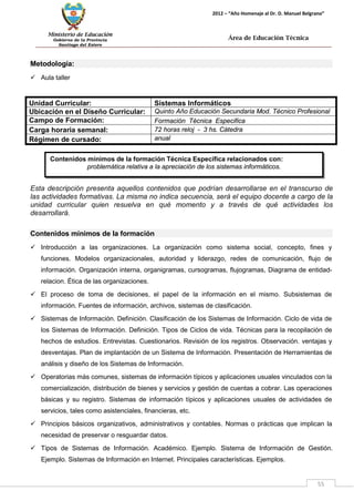Ministerio de Educación 
Gobierno de la Provincia 
Santiago del Estero 
55 
2012 – “Año Homenaje al Dr. D. Manuel Belgrano” 
Área de Educación Técnica 
Contenidos mínimos de la formación Técnica Específica relacionados con: 
problemática relativa a la apreciación de los sistemas informáticos. 
Metodología: 
 Aula taller 
Unidad Curricular: 
Sistemas Informáticos 
Ubicación en el Diseño Curricular: 
Quinto Año Educación Secundaria Mod. Técnico Profesional 
Campo de Formación: 
Formación Técnica Especifica 
Carga horaria semanal: 
72 horas reloj - 3 hs. Cátedra 
Régimen de cursado: 
anual 
Esta descripción presenta aquellos contenidos que podrían desarrollarse en el transcurso de las actividades formativas. La misma no indica secuencia, será el equipo docente a cargo de la unidad curricular quien resuelva en qué momento y a través de qué actividades los desarrollará. 
Contenidos mínimos de la formación 
 Introducción a las organizaciones. La organización como sistema social, concepto, fines y funciones. Modelos organizacionales, autoridad y liderazgo, redes de comunicación, flujo de información. Organización interna, organigramas, cursogramas, flujogramas, Diagrama de entidad- relacion. Ética de las organizaciones. 
 El proceso de toma de decisiones, el papel de la información en el mismo. Subsistemas de información. Fuentes de información, archivos, sistemas de clasificación. 
 Sistemas de Información. Definición. Clasificación de los Sistemas de Información. Ciclo de vida de los Sistemas de Información. Definición. Tipos de Ciclos de vida. Técnicas para la recopilación de hechos de estudios. Entrevistas. Cuestionarios. Revisión de los registros. Observación. ventajas y desventajas. Plan de implantación de un Sistema de Información. Presentación de Herramientas de análisis y diseño de los Sistemas de Información. 
 Operatorias más comunes, sistemas de información típicos y aplicaciones usuales vinculados con la comercialización, distribución de bienes y servicios y gestión de cuentas a cobrar. Las operaciones básicas y su registro. Sistemas de información típicos y aplicaciones usuales de actividades de servicios, tales como asistenciales, financieras, etc. 
 Principios básicos organizativos, administrativos y contables. Normas o prácticas que implican la necesidad de preservar o resguardar datos. 
 Tipos de Sistemas de Información. Académico. Ejemplo. Sistema de Información de Gestión. Ejemplo. Sistemas de Información en Internet. Principales características. Ejemplos.  
