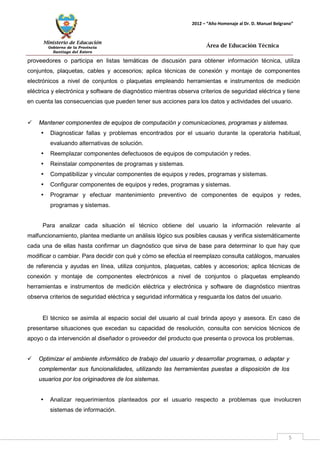 Ministerio de Educación 
Gobierno de la Provincia 
Santiago del Estero 
5 
2012 – “Año Homenaje al Dr. D. Manuel Belgrano” 
Área de Educación Técnica 
proveedores o participa en listas temáticas de discusión para obtener información técnica, utiliza conjuntos, plaquetas, cables y accesorios; aplica técnicas de conexión y montaje de componentes electrónicos a nivel de conjuntos o plaquetas empleando herramientas e instrumentos de medición eléctrica y electrónica y software de diagnóstico mientras observa criterios de seguridad eléctrica y tiene en cuenta las consecuencias que pueden tener sus acciones para los datos y actividades del usuario. 
 Mantener componentes de equipos de computación y comunicaciones, programas y sistemas. 
• Diagnosticar fallas y problemas encontrados por el usuario durante la operatoria habitual, evaluando alternativas de solución. 
• Reemplazar componentes defectuosos de equipos de computación y redes. 
• Reinstalar componentes de programas y sistemas. 
• Compatibilizar y vincular componentes de equipos y redes, programas y sistemas. 
• Configurar componentes de equipos y redes, programas y sistemas. 
• Programar y efectuar mantenimiento preventivo de componentes de equipos y redes, programas y sistemas. 
Para analizar cada situación el técnico obtiene del usuario la información relevante al malfuncionamiento, plantea mediante un análisis lógico sus posibles causas y verifica sistemáticamente cada una de ellas hasta confirmar un diagnóstico que sirva de base para determinar lo que hay que modificar o cambiar. Para decidir con qué y cómo se efectúa el reemplazo consulta catálogos, manuales de referencia y ayudas en línea, utiliza conjuntos, plaquetas, cables y accesorios; aplica técnicas de conexión y montaje de componentes electrónicos a nivel de conjuntos o plaquetas empleando herramientas e instrumentos de medición eléctrica y electrónica y software de diagnóstico mientras observa criterios de seguridad eléctrica y seguridad informática y resguarda los datos del usuario. 
El técnico se asimila al espacio social del usuario al cual brinda apoyo y asesora. En caso de presentarse situaciones que excedan su capacidad de resolución, consulta con servicios técnicos de apoyo o da intervención al diseñador o proveedor del producto que presenta o provoca los problemas. 
 Optimizar el ambiente informático de trabajo del usuario y desarrollar programas, o adaptar y complementar sus funcionalidades, utilizando las herramientas puestas a disposición de los usuarios por los originadores de los sistemas. 
• Analizar requerimientos planteados por el usuario respecto a problemas que involucren sistemas de información.  