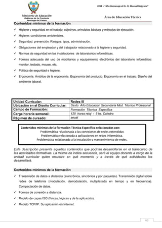 Ministerio de Educación 
Gobierno de la Provincia 
Santiago del Estero 
60 
2012 – “Año Homenaje al Dr. D. Manuel Belgrano” 
Área de Educación Técnica 
Contenidos mínimos de la formación Técnica Específica relacionados con: 
Problemática relacionada a las conexiones de redes extendidas 
Problemática relacionada a aplicaciones en redes informática. 
Problemática relacionada a la instalación y mantenimiento de redes. 
Contenidos mínimos de la formación 
 Higiene y seguridad en el trabajo: objetivos, principios básicos y métodos de ejecución. 
 Higiene: condiciones ambientales. 
 Seguridad: prevención. Riesgos: tipos, administración. 
 Obligaciones del empleador y del trabajador relacionado a la higiene y seguridad. 
 Normas de seguridad en las instalaciones de laboratorios informáticas. 
 Formas adecuada del uso de mobiliarios y equipamiento electrónico del laboratorio informático: monitor, teclado, mouse, etc. 
 Política de seguridad e higiene. 
 Ergonomía. Ámbitos de la ergonomía. Ergonomía del producto. Ergonomía en el trabajo. Diseño del ambiente laboral. 
Unidad Curricular: 
Redes III 
Ubicación en el Diseño Curricular: 
Sexto Año Educación Secundaria Mod. Técnico Profesional 
Campo de Formación: 
Formación Técnica Especifica 
Carga horaria semanal: 
120 horas reloj - 5 hs. Cátedra 
Régimen de cursado: 
anual 
Esta descripción presenta aquellos contenidos que podrían desarrollarse en el transcurso de las actividades formativas. La misma no indica secuencia, será el equipo docente a cargo de la unidad curricular quien resuelva en qué momento y a través de qué actividades los desarrollará. 
Contenidos mínimos de la formación 
 Transmisión de datos a distancia (asincrónica, sincrónica y por paquetes). Transmisión digital sobre redes de telefonía (modulación, demodulación, multiplexado en tiempo y en frecuencia). Compactación de datos. 
 Formas de conexión a distancia. 
 Modelo de capas ISO (físicas, lógicas y de la aplicación). 
 Modelo TCP/IP. Su aplicación en Internet.  