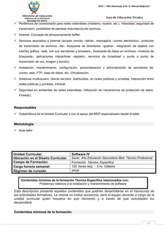 Ministerio de Educación 
Gobierno de la Provincia 
Santiago del Estero 
61 
2012 – “Año Homenaje al Dr. D. Manuel Belgrano” 
Área de Educación Técnica 
Contenidos mínimos de la formación Técnica Específica relacionados con: 
Problemas relativos a la instalación y mantenimiento de software 
 Periféricos de conexionado para redes extendidas (módems, routers, etc.). Velocidad, seguridad de transmisión, posibilidad de plantear redundancia de caminos. 
 Internet. Concepto de almacenamiento buffer. 
 Servicios asociados a Internet (acceso remoto –telnet-, mensajería –correo electrónico-, protocolo de transmisión de archivos –ftp-, búsqueda de directorios –gopher-, integración de objetos con interfaz gráfica –web, con sus servidores y browsers-, búsqueda de datos en archivos –motores de búsqueda-, aplicaciones interactivas –applets-, servicios de broadcast y punto a punto de transmisión de voz, imagen y sonido). 
 Instalación, mantenimiento, configuración, personalización y administración de servidores de: correo, web, FTP, base de datos, etc. Virtualización. 
 Sistemas multiusuario, cliente servidor, distribuidos, en redes públicas y privadas. Interacción entre redes públicas y privadas. Intranet. 
 Seguridad en ambientes de redes extendidas. Utilización de mecanismos de protección de datos. Firewall.| 
Responsables 
 Catedráticos de la Unidad Curricular y con el apoyo del MEP especializado desde el taller. 
Metodología: 
 Aula taller 
Unidad Curricular: 
Software IV 
Ubicación en el Diseño Curricular: 
Sexto Año Educación Secundaria Mod. Técnico Profesional 
Campo de Formación: 
Formación Técnica Especifica 
Carga horaria semanal: 
120 horas reloj - 5 hs. Cátedra 
Régimen de cursado: 
anual 
Esta descripción presenta aquellos contenidos que podrían desarrollarse en el transcurso de las actividades formativas. La misma no indica secuencia, será el equipo docente a cargo de la unidad curricular quien resuelva en qué momento y a través de qué actividades los desarrollará. 
Contenidos mínimos de la formación  
