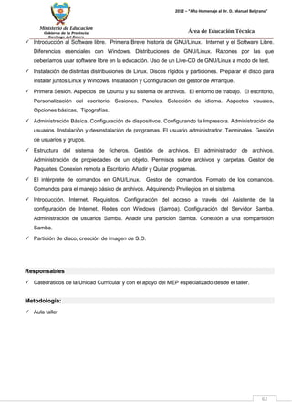 Ministerio de Educación 
Gobierno de la Provincia 
Santiago del Estero 
62 
2012 – “Año Homenaje al Dr. D. Manuel Belgrano” 
Área de Educación Técnica 
 Introducción al Software libre. Primera Breve historia de GNU/Linux. Internet y el Software Libre. Diferencias esenciales con Windows. Distribuciones de GNU/Linux. Razones por las que deberíamos usar software libre en la educación. Uso de un Live-CD de GNU/Linux a modo de test. 
 Instalación de distintas distribuciones de Linux. Discos rígidos y particiones. Preparar el disco para instalar juntos Linux y Windows. Instalación y Configuración del gestor de Arranque. 
 Primera Sesión. Aspectos de Ubuntu y su sistema de archivos. El entorno de trabajo. El escritorio, Personalización del escritorio. Sesiones, Paneles. Selección de idioma. Aspectos visuales, Opciones básicas, Tipografías. 
 Administración Básica. Configuración de dispositivos. Configurando la Impresora. Administración de usuarios. Instalación y desinstalación de programas. El usuario administrador. Terminales. Gestión de usuarios y grupos. 
 Estructura del sistema de ficheros. Gestión de archivos. El administrador de archivos. Administración de propiedades de un objeto. Permisos sobre archivos y carpetas. Gestor de Paquetes. Conexión remota a Escritorio. Añadir y Quitar programas. 
 El intérprete de comandos en GNU/Linux. Gestor de comandos. Formato de los comandos. Comandos para el manejo básico de archivos. Adquiriendo Privilegios en el sistema. 
 Introducción. Internet. Requisitos. Configuración del acceso a través del Asistente de la configuración de Internet. Redes con Windows (Samba). Configuración del Servidor Samba. Administración de usuarios Samba. Añadir una partición Samba. Conexión a una compartición Samba. 
 Partición de disco, creación de imagen de S.O. 
Responsables 
 Catedráticos de la Unidad Curricular y con el apoyo del MEP especializado desde el taller. 
Metodología: 
 Aula taller  