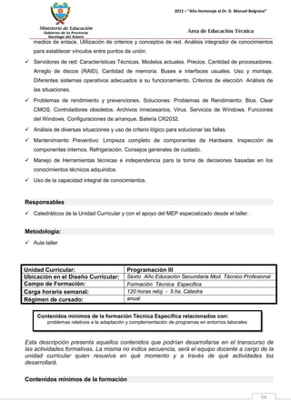 Ministerio de Educación 
Gobierno de la Provincia 
Santiago del Estero 
64 
2012 – “Año Homenaje al Dr. D. Manuel Belgrano” 
Área de Educación Técnica 
Contenidos mínimos de la formación Técnica Específica relacionados con: 
problemas relativos a la adaptación y complementación de programas en entornos laborales 
medios de enlace. Utilización de criterios y conceptos de red. Análisis integrador de conocimientos para establecer vínculos entre puntos de unión. 
 Servidores de red: Características Técnicas. Modelos actuales. Precios. Cantidad de procesadores. Arreglo de discos (RAID). Cantidad de memoria. Buses e interfaces usuales. Uso y montaje. Diferentes sistemas operativos adecuados a su funcionamiento. Criterios de elección. Análisis de las situaciones. 
 Problemas de rendimiento y prevenciones. Soluciones: Problemas de Rendimiento: Bios. Clear CMOS. Controladores obsoletos. Archivos innecesarios. Virus. Servicios de Windows. Funciones del Windows. Configuraciones de arranque. Batería CR2032. 
 Análisis de diversas situaciones y uso de criterio lógico para solucionar las fallas. 
 Mantenimiento Preventivo: Limpieza completo de componentes de Hardware. Inspección de componentes internos. Refrigeración. Consejos generales de cuidado. 
 Manejo de Herramientas técnicas e independencia para la toma de decisiones basadas en los conocimientos técnicos adquiridos. 
 Uso de la capacidad integral de conocimientos. 
Responsables 
 Catedráticos de la Unidad Curricular y con el apoyo del MEP especializado desde el taller. 
Metodología: 
 Aula taller 
Unidad Curricular: 
Programación III 
Ubicación en el Diseño Curricular: 
Sexto Año Educación Secundaria Mod. Técnico Profesional 
Campo de Formación: 
Formación Técnica Especifica 
Carga horaria semanal: 
120 horas reloj - 5 hs. Cátedra 
Régimen de cursado: 
anual 
Esta descripción presenta aquellos contenidos que podrían desarrollarse en el transcurso de las actividades formativas. La misma no indica secuencia, será el equipo docente a cargo de la unidad curricular quien resuelva en qué momento y a través de qué actividades los desarrollará. 
Contenidos mínimos de la formación  