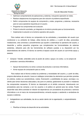 Ministerio de Educación 
Gobierno de la Provincia 
Santiago del Estero 
6 
2012 – “Año Homenaje al Dr. D. Manuel Belgrano” 
Área de Educación Técnica 
• Optimizar comportamiento de aplicaciones y sistemas, incluyendo operación en redes. 
• Realizar adaptaciones de programas para dar solución al problema especificado. 
• Definir componentes de equipos de computación y redes, programas y sistemas, necesarios para la nueva operatoria requerida por el usuario. 
• Programar los componentes de la solución. 
• Probar la solución acordada, ya integrada en el entorno previsto para su funcionamiento. 
• Implementar la solución en el entorno operativo del usuario. 
Para realizar esto el técnico se compenetra de las actividades y necesidades del usuario que condicionan a su ambiente de trabajo, utiliza técnica de análisis y, a partir de ellas, personaliza instalaciones, crea comandos o procedimientos que ayuden a sistematizar la operatoria del usuario, o desarrolla y verifica pequeños programas que complementen las funcionalidades de sistemas existentes, utilizando para ello las herramientas de software puestas a su disposición por los desarrolladores del sistema. El técnico se asimila al espacio social del usuario al cual brinda apoyo y asesora. 
 Comprar / Vender, entendido como la acción de venta o apoyo a la venta, o a la compra de productos o servicios informáticos. 
• Apoyar técnicamente a la venta o compra de productos o servicios informáticos. 
• Armar equipos de computación para su venta. 
Para realizar esto el técnico analiza los problemas y necesidades del usuario y, a partir de ellas, propone alternativas de solución, busca en catálogos comerciales los elementos que permitan ponerlas en práctica, evalúa sus características, costos, financiación y posibilidades de apoyo, aconseja a su cliente para tomar decisiones adecuadas y las pone en práctica, gestionando la provisión e instalando los componentes necesarios. El técnico se desempeña en el ámbito comercial, interactuando con proveedores para las compras y con los usuarios o el público en general para las ventas. Puede desarrollar esta última actividad en relación de dependencia con proveedores de productos o servicios informáticos o en el marco de microemprendimientos, armando equipos o asistiendo a vendedores de equipos o sistemas. 
 Autogestionar sus actividades, las de su sector dentro de la organización, o emprendimiento propio. 
• Planificar el tiempo de desarrollo de las actividades.  