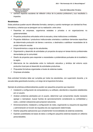 Ministerio de Educación 
Gobierno de la Provincia 
Santiago del Estero 
69 
2012 – “Año Homenaje al Dr. D. Manuel Belgrano” 
Área de Educación Técnica 
 Generar espacios escolares de reflexión crítica de la práctica profesional y sus resultados o impactos. 
Modalidades 
Estas prácticas pueden asumir diferentes formatos, siempre y cuando mantengan con claridad los fines formativos y criterios que se persiguen con su realización, entre otros: 
 Pasantías en empresas, organismos estatales o privados o en organizaciones no gubernamentales. 
 Proyectos productivos articulados entre la escuela y otras instituciones o entidades. 
 Proyectos didácticos / productivos institucionales orientados a satisfacer demandas específicas de determinada producción de bienes o servicios, o destinados a satisfacer necesidades de la propia institución escolar. 
 Emprendimientos a cargo de los estudiantes. 
 Organización y desarrollo de actividades y/o proyectos de apoyo en tareas técnico profesionales demandadas por la comunidad. 
 Diseño de proyectos para responder a necesidades o problemáticas puntuales de la localidad o la región. 
 Alternancia de los estudiantes entre la institución educativa y ámbitos del entorno socio productivo local para el desarrollo de actividades productivas. 
 Propuestas formativas organizadas a través de sistemas duales. 
 Empresas simuladas. 
Esta actividad formativa debe ser cumplida por todos los estudiantes, con supervisión docente, y la escuela debe garantizarla durante y a lo largo de la trayectoria formativa. 
Ejemplo de prácticas profesionalizantes pueden ser pequeños proyectos que requieran: 
 Instalación y configuración de computadoras y su software, atendiendo a requisitos establecidos por un usuario. 
 Analizar problemas planteados por el usuario, determinar qué componentes resulta necesario agregar o reemplazar, buscar fuentes de aprovisionamiento considerando su confiabilidad y costo, y solicitar cotizaciones para proponer soluciones. 
 Dimensionamiento, instalación y configuración de redes, organizando su esquema de seguridad y administración en función de requisitos de una organización determinada. 
 Diseñar pequeñas aplicaciones que complementen funcionalidades de sistemas existentes. 
 Exploten posibilidades de bases de datos o configuren pequeños sistemas basados en utilitarios personalizables.  
