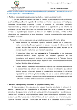 Ministerio de Educación 
Gobierno de la Provincia 
Santiago del Estero 
77 
2012 – “Año Homenaje al Dr. D. Manuel Belgrano” 
Área de Educación Técnica 
Aspecto formativo referido a autogestionar las actividades del técnico y asesorar y apoyar en la compra y en la venta de productos o servicios informáticos 
 Relativos a apreciación de contextos organizativos y sistemas de información 
La práctica profesional requiere reconocer el contexto organizativo en el cual la desarrolla, para lo cual hay que tener la capacidad de identificar operatorias y procesos económicos típicos, principales características operativas, circuitos y sistemas de información, asociando responsabilidades y funciones sobre procesos propios de la organización y sus sistemas de información con las áreas funcionales de empresas comerciales o de producción de bienes y servicios. La capacidad para relacionar lo observado con modelos conocidos, permitirá analizar críticamente sus características y poder interpretar y resolver adecuadamente requerimientos específicos del usuario. 
Actividades y entornos relacionados a la apreciación de sistemas de información típicos. 
• Operar sistemas de información (gestión comercial, gestión de la producción, gestión administrativo financiera, gestión de recursos humanos) de rubros propios del contexto económico en el que se desenvuelve la oferta educativa y acordes con el proyecto educativo institucional que orienta a la tecnicatura. 
• El entorno de trabajo podrá ser Laboratorio de Programación, el que para estas actividades formativas estará equipado con sistemas operativos de uso generalizado (p.ej. versiones corrientes o la inmediata anterior de Windows, Linux) y algunas aplicaciones de gestión (Tango, Bejerman) o sus equivalentes de software libre que haya decidido utilizar la institución. 
• También resultará conveniente alternar estas actividades que brindan conocimiento de las características del software con visitas a empresas o instituciones que utilicen sistemas (éstos u otros) para apreciar su funcionamiento en contexto, los problemas organizativos que conllevan y la necesidad y uso que se hace de la información que suministran, fomentando a posteriori discusiones e informes que lleven a los estudiantes a reflexionar y abstraer conclusiones sobre lo que observaron. 
 Relativos a autogestión y actividades de apoyo a la compra y venta 
El desenvolverse en el mundo económico requiere desarrollar estrategias de obtención de insumos, considerando las características y tendencias del mercado informático, evaluar alternativas de equipamiento, tomando en cuenta consideraciones operativas y económicas del contexto, para proponer al usuario alternativas viables para sus necesidades e intereses. En los casos en que el técnico se desempeñe individualmente o en asociación con otros tiene que ser capaz de interpretar derechos y obligaciones que emanan de la celebración de un contrato o  