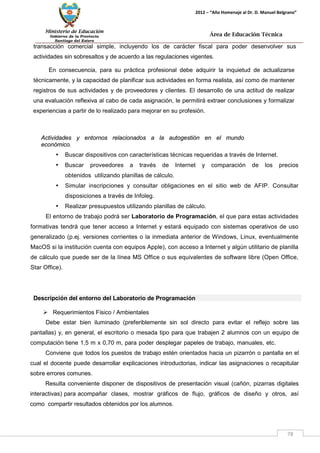Ministerio de Educación 
Gobierno de la Provincia 
Santiago del Estero 
78 
2012 – “Año Homenaje al Dr. D. Manuel Belgrano” 
Área de Educación Técnica 
transacción comercial simple, incluyendo los de carácter fiscal para poder desenvolver sus actividades sin sobresaltos y de acuerdo a las regulaciones vigentes. 
En consecuencia, para su práctica profesional debe adquirir la inquietud de actualizarse técnicamente, y la capacidad de planificar sus actividades en forma realista, así como de mantener registros de sus actividades y de proveedores y clientes. El desarrollo de una actitud de realizar una evaluación reflexiva al cabo de cada asignación, le permitirá extraer conclusiones y formalizar experiencias a partir de lo realizado para mejorar en su profesión. 
Actividades y entornos relacionados a la autogestión en el mundo económico. 
• Buscar dispositivos con características técnicas requeridas a través de Internet. 
• Buscar proveedores a través de Internet y comparación de los precios obtenidos utilizando planillas de cálculo. 
• Simular inscripciones y consultar obligaciones en el sitio web de AFIP. Consultar disposiciones a través de Infoleg. 
• Realizar presupuestos utilizando planillas de cálculo. 
El entorno de trabajo podrá ser Laboratorio de Programación, el que para estas actividades formativas tendrá que tener acceso a Internet y estará equipado con sistemas operativos de uso generalizado (p.ej. versiones corrientes o la inmediata anterior de Windows, Linux, eventualmente MacOS si la institución cuenta con equipos Apple), con acceso a Internet y algún utilitario de planilla de cálculo que puede ser de la línea MS Office o sus equivalentes de software libre (Open Office, Star Office). 
Descripción del entorno del Laboratorio de Programación 
 Requerimientos Físico / Ambientales 
Debe estar bien iluminado (preferiblemente sin sol directo para evitar el reflejo sobre las pantallas) y, en general, el escritorio o mesada tipo para que trabajen 2 alumnos con un equipo de computación tiene 1,5 m x 0,70 m, para poder desplegar papeles de trabajo, manuales, etc. 
Conviene que todos los puestos de trabajo estén orientados hacia un pizarrón o pantalla en el cual el docente puede desarrollar explicaciones introductorias, indicar las asignaciones o recapitular sobre errores comunes. 
Resulta conveniente disponer de dispositivos de presentación visual (cañón, pizarras digitales interactivas) para acompañar clases, mostrar gráficos de flujo, gráficos de diseño y otros, así como compartir resultados obtenidos por los alumnos.  