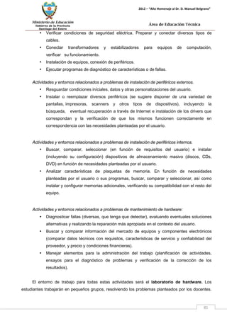 Ministerio de Educación 
Gobierno de la Provincia 
Santiago del Estero 
81 
2012 – “Año Homenaje al Dr. D. Manuel Belgrano” 
Área de Educación Técnica 
• Verificar condiciones de seguridad eléctrica. Preparar y conectar diversos tipos de cables. 
• Conectar transformadores y estabilizadores para equipos de computación, verificar su funcionamiento. 
• Instalación de equipos, conexión de periféricos. 
• Ejecutar programas de diagnóstico de características o de fallas. 
Actividades y entornos relacionados a problemas de instalación de periféricos externos. 
• Resguardar condiciones iníciales, datos y otras personalizaciones del usuario. 
• Instalar o reemplazar diversos periféricos (se sugiere disponer de una variedad de pantallas, impresoras, scanners y otros tipos de dispositivos), incluyendo la búsqueda, eventual recuperación a través de Internet e instalación de los drivers que correspondan y la verificación de que los mismos funcionen correctamente en correspondencia con las necesidades planteadas por el usuario. 
Actividades y entornos relacionados a problemas de instalación de periféricos internos. 
• Buscar, comparar, seleccionar (en función de requisitos del usuario) e instalar (incluyendo su configuración) dispositivos de almacenamiento masivo (discos, CDs, DVD) en función de necesidades planteadas por el usuario. 
• Analizar características de plaquetas de memoria. En función de necesidades planteadas por el usuario o sus programas, buscar, comparar y seleccionar, así como instalar y configurar memorias adicionales, verificando su compatibilidad con el resto del equipo. 
Actividades y entornos relacionados a problemas de mantenimiento de hardware: 
• Diagnosticar fallas (diversas, que tenga que detectar), evaluando eventuales soluciones alternativas y realizando la reparación más apropiada en el contexto del usuario. 
• Buscar y comparar información del mercado de equipos y componentes electrónicos (comparar datos técnicos con requisitos, características de servicio y confiabilidad del proveedor, y precio y condiciones financieras). 
• Manejar elementos para la administración del trabajo (planificación de actividades, ensayos para el diagnóstico de problemas y verificación de la corrección de los resultados). 
El entorno de trabajo para todas estas actividades será el laboratorio de hardware. Los estudiantes trabajarán en pequeños grupos, resolviendo los problemas planteados por los docentes.  