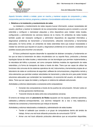 Ministerio de Educación 
Gobierno de la Provincia 
Santiago del Estero 
89 
2012 – “Año Homenaje al Dr. D. Manuel Belgrano” 
Área de Educación Técnica 
Aspecto formativo referido a instalar, poner en marcha y mantener equipos de computación y redes, componentes para los mismos, programas y sistemas o funcionalidades adicionales para los mismos 
 Relativos a la instalación y mantenimiento de redes 
La instalación y mantenimiento de redes requiere buscar información, evaluar necesidades del usuario, planificar y resolver la instalación de los componentes necesarios para la conexión a una red extendida y configurar o reemplazar plaquetas y otros dispositivos para instalar redes locales, configurando y administrando los servicios básicos de la misma. En ambientes de redes locales también puede ser necesario configurar y administrar dispositivos de seguridad informática y diagnosticar problemas de transmisión y funcionamiento, utilizando instrumentos y herramientas adecuados. En forma similar, en ambientes de redes extendidas tiene que evaluar necesidades e instalar los servicios que requiere el usuario y diagnosticar problemas en la conexión, analizando sus posibles causas para encontrar una solución. 
El futuro profesional requiere desarrollar la capacidad de abstraer conceptos y fundamentos en los que se basa la transmisión de datos vinculándolos con su soporte físico, protocolos y diversas topologías típicas de redes locales y relacionarlas con las tecnologías que permiten implementarlas y la naturaleza del tráfico a procesar, así como comparar distintos modelos de organización de redes extendidas y la forma de transporte de datos a través de ellas. Tiene que ser capaz de utilizar las funciones más comunes de los sistemas operativos de red, instrumentos y herramientas propias de un laboratorio de redes en condiciones de seguridad, software de comunicaciones y diagnóstico remoto y otros elementos que permitan analizar velocidades de transmisión y cotas de error para poder brindar soluciones adecuadas que contemplen las necesidades y la economía del usuario, sin afectar a sus datos. Tiene que ser capaz de instalar y configurar un sistema de cableado estructurado. 
Actividades y entornos relacionados a conexiones entre computadoras: 
• Conectar dos computadoras a través de los puertos de comunicación. Simular ruidos en la línea generando interferencias. 
• Transmitir directa de datos entre dos computadoras cercanas. 
El entorno de trabajo será el Laboratorio de Redes equipado con los equipos, sistemas operativos, cableados y utilitarios correspondientes. Los alumnos trabajarán de a dos o tres, realizando y midiendo las conexiones y transmisiones que indique el docente. 
Actividades y entornos relacionados a instalación y administración de redes locales: 
• Tender el cableado que conecte a un grupo de computadores dentro del ámbito de trabajo. Armar una red local utilizando protocolos de comunicación TCP IP. 
• Armar una red local utilizando protocolos alternativos que se encuentren disponibles.  