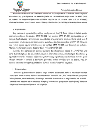 Ministerio de Educación 
Gobierno de la Provincia 
Santiago del Estero 
91 
2012 – “Año Homenaje al Dr. D. Manuel Belgrano” 
Área de Educación Técnica 
El ámbito debe contar con una buena iluminación y con algún espacio libre que permita agrupar a los alumnos y que alguno de los docentes (dadas las características proyectuales de buena parte del proceso de enseñanza/aprendizaje conviene disponer de un docente cada 10 a 15 alumnos) brinde explicaciones introductorias, asistido por ayudas visuales (un cañón y pizarra digital interactiva) 
 Equipamiento 
Los equipos de computación a utilizar pueden ser de tipo PC. Cada núcleo de trabajo puede estar compuesto por dos equipos ETAP PC-002 y un servidor ETAP SR-001, configurados con un memoria RAM reducida y el mínimo de capacidad de almacenamiento en disco. Como habrá unos 4 servidores en el Laboratorio, será conveniente que alguno de ellos responda a la ETAP SR-002, pero para reducir costos alguno también puede ser del tipo ETAP PC-004 para desarrollo de software. Además, resultará conveniente disponer de un Firewall ETAP SR-005. 
Además, debe contarse con cantidad suficiente de estaciones de trabajo (ETAP PC-002), una cierta diversidad placas de red, modem, router de diferentes normas, distintos tipos de antenas y algunas herramientas típicas de electricidad y electrónica y especificas para el armado de redes (para rehacer cableados o instalar o desinstalar plaquetas, testear diversos tipos de cables, etc.) en cantidad suficiente como para que todos los alumnos puedan realizar los proyectos. 
 Infraestructura 
Conviene que la instalación eléctrica tenga corriente estabilizada. Tanto la instalación eléctrica como la de redes de datos deberían estar tendidas a no menos de 1,80 o 2 mts del suelo y disponer de disyuntores, llaves térmicas y matafuego eléctricos en función de la seguridad de los alumnos. Además debe disponer de un cableado múltiple y estructurado que puedan reconfigurar y recablear los propios alumnos como parte de sus proyectos. 