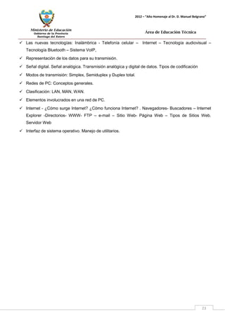 Ministerio de Educación 
Gobierno de la Provincia 
Santiago del Estero 
23 
2012 – “Año Homenaje al Dr. D. Manuel Belgrano” 
Área de Educación Técnica 
 Las nuevas tecnologías: Inalámbrica - Telefonía celular – Internet – Tecnología audiovisual – Tecnología Bluetooth – Sistema VoIP, 
 Representación de los datos para su transmisión. 
 Señal digital. Señal analógica. Transmisión analógica y digital de datos. Tipos de codificación 
 Modos de transmisión: Simplex, Semiduplex y Duplex total. 
 Redes de PC: Conceptos generales. 
 Clasificación: LAN, MAN, WAN. 
 Elementos involucrados en una red de PC. 
 Internet - ¿Cómo surge Internet? ¿Cómo funciona Internet? . Navegadores- Buscadores – Internet Explorer -Directorios- WWW- FTP – e-mail – Sitio Web- Página Web – Tipos de Sitios Web. Servidor Web 
 Interfaz de sistema operativo. Manejo de utilitarios.  