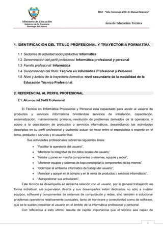Ministerio de Educación 
Gobierno de la Provincia 
Santiago del Estero 
2 
2012 – “Año Homenaje al Dr. D. Manuel Belgrano” 
Área de Educación Técnica 
1. IDENTIFICACIÓN DEL TÍTULO PROFESIONAL Y TRAYECTORIA FORMATIVA 
1.1 Sector/es de actividad socio productiva: Informática 
1.2 Denominación del perfil profesional: Informática profesional y personal 
1.3 Familia profesional: Informática 
1.4 Denominación del título: Técnico en Informática Profesional y Personal 
1.5 Nivel y ámbito de la trayectoria formativa: nivel secundario de la modalidad de la Educación Técnico Profesional. 
2. REFERENCIAL AL PERFIL PROFESIONAL 
2.1. Alcance del Perfil Profesional. 
El Técnico en Informática Profesional y Personal está capacitado para asistir al usuario de productos y servicios informáticos brindándole servicios de instalación, capacitación, sistematización, mantenimiento primario, resolución de problemas derivados de la operatoria, y apoyo a la contratación de productos o servicios informáticos, desarrollando las actividades descriptas en su perfil profesional y pudiendo actuar de nexo entre el especialista o experto en el tema, producto o servicio y el usuario final. 
Sus actividades profesionales cubren las siguientes áreas: 
• “Facilitar la operatoria del usuario”, 
• “Mantener la integridad de los datos locales del usuario,” 
• “Instalar y poner en marcha componentes o sistemas, equipos y redes”, 
• “Mantener equipos y sistemas de baja complejidad o componentes de los mismos” 
• “Optimizar el ambiente informático de trabajo del usuario”, 
• “Asesorar y apoyar en la compra y en la venta de productos o servicios informáticos”. 
• “Autogestionar sus actividades”, 
Este técnico se desempeña en estrecha relación con el usuario, por lo general trabajando en forma individual, sin supervisión directa y sus desempeños están dedicados no sólo a instalar equipos, software y componentes de sistemas de computación y redes, sino también a solucionar problemas operativos relativamente puntuales, tanto de hardware y conectividad como de software, que se le suelen presentar al usuario en el ámbito de la informática profesional y personal. 
Con referencia a esto último, resulta de capital importancia que el técnico sea capaz de  
