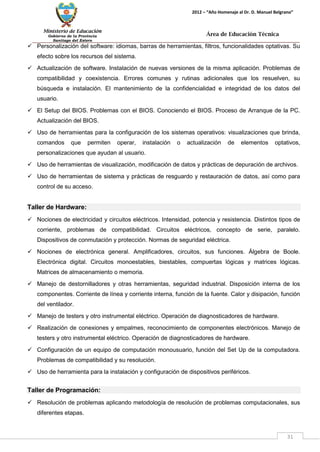 Ministerio de Educación 
Gobierno de la Provincia 
Santiago del Estero 
31 
2012 – “Año Homenaje al Dr. D. Manuel Belgrano” 
Área de Educación Técnica 
 Personalización del software: idiomas, barras de herramientas, filtros, funcionalidades optativas. Su efecto sobre los recursos del sistema. 
 Actualización de software. Instalación de nuevas versiones de la misma aplicación. Problemas de compatibilidad y coexistencia. Errores comunes y rutinas adicionales que los resuelven, su búsqueda e instalación. El mantenimiento de la confidencialidad e integridad de los datos del usuario. 
 El Setup del BIOS. Problemas con el BIOS. Conociendo el BIOS. Proceso de Arranque de la PC. Actualización del BIOS. 
 Uso de herramientas para la configuración de los sistemas operativos: visualizaciones que brinda, comandos que permiten operar, instalación o actualización de elementos optativos, personalizaciones que ayudan al usuario. 
 Uso de herramientas de visualización, modificación de datos y prácticas de depuración de archivos. 
 Uso de herramientas de sistema y prácticas de resguardo y restauración de datos, así como para control de su acceso. 
Taller de Hardware: 
 Nociones de electricidad y circuitos eléctricos. Intensidad, potencia y resistencia. Distintos tipos de corriente, problemas de compatibilidad. Circuitos eléctricos, concepto de serie, paralelo. Dispositivos de conmutación y protección. Normas de seguridad eléctrica. 
 Nociones de electrónica general. Amplificadores, circuitos, sus funciones. Álgebra de Boole. Electrónica digital. Circuitos monoestables, biestables, compuertas lógicas y matrices lógicas. Matrices de almacenamiento o memoria. 
 Manejo de destornilladores y otras herramientas, seguridad industrial. Disposición interna de los componentes. Corriente de línea y corriente interna, función de la fuente. Calor y disipación, función del ventilador. 
 Manejo de testers y otro instrumental eléctrico. Operación de diagnosticadores de hardware. 
 Realización de conexiones y empalmes, reconocimiento de componentes electrónicos. Manejo de testers y otro instrumental eléctrico. Operación de diagnosticadores de hardware. 
 Configuración de un equipo de computación monousuario, función del Set Up de la computadora. Problemas de compatibilidad y su resolución. 
 Uso de herramienta para la instalación y configuración de dispositivos periféricos. 
Taller de Programación: 
 Resolución de problemas aplicando metodología de resolución de problemas computacionales, sus diferentes etapas.  
