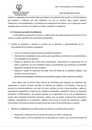 Ministerio de Educación 
Gobierno de la Provincia 
Santiago del Estero 
3 
2012 – “Año Homenaje al Dr. D. Manuel Belgrano” 
Área de Educación Técnica 
realizar un diagnóstico de posibles fallas que afecten a la operatoria del usuario o al funcionamiento del hardware o software que esté instalando, las que en muchos casos pueden deberse limitaciones, incompatibilidades o a problemas de configuración del sistema, en un lapso que resulte aceptable para el usuario y sin afectar sus datos, programas u operatoria. 
2.2. Funciones que ejerce el profesional 
A continuación se presentan funciones y subfunciones del perfil profesional del técnico de las cuales se pueden identificar las actividades profesionales: 
 Facilitar la operatoria y asesorar al usuario, en la operación y aprovechamiento de la funcionalidad de los equipos y programas. 
• Instruir al usuario para eliminar causas de problemas operativos 
• Interpretar las necesidades de los usuarios para capacitarlos y entrenarlos en procedimientos o funcionalidades de los sistemas. 
• Analizar la operatoria del usuario para sistematizarla, estructurando la organización de sus datos y programas, así como diseñando rutinas y procedimientos que contribuyan a la facilidad, seguridad e integridad de dicha operatoria. 
• Asesorar al usuario en problemas que están fuera del ámbito de su operatoria habitual o que exceden a sus conocimientos. 
• Demostrar funcionalidades y operatoria de componentes, equipos y redes, programas y sistemas. 
Para realizar esto el técnico utiliza técnicas de entrevistas para averiguar los problemas que experimenta el usuario, consulta manuales de referencia de software y de hardware, hace uso de servicios de consulta telefónica o por mail, así como participa de foros y listas temáticas y aplica su capacidad de diagnosticar el origen de los problemas encontrados, respetando criterios de seguridad informática, confidencialidad y las políticas vigentes en la organización en la cual se desempeña el usuario para proponerle soluciones oportunas, viables, que no tengan consecuencias secundarias negativas, instruyéndolo en su aplicación, mientras procura que el usuario las comprenda y adopte como propias. El técnico se asimila al espacio social del usuario al cual brinda apoyo y asesora. 
 Mantener la integridad de los datos locales del usuario y la eficiencia de su acceso. 
• Resguardar y restaurar archivos locales del usuario con datos o programas. 
• Reparar datos o archivos afectados por la operatoria del usuario, por mal funcionamiento de  