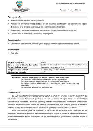 Ministerio de Educación 
Gobierno de la Provincia 
Santiago del Estero 
43 
2012 – “Año Homenaje al Dr. D. Manuel Belgrano” 
Área de Educación Técnica 
Contenidos mínimos de la formación Técnica Específica relacionados con: 
Problemática relacionada a conexiones entre computadoras: 
Problema relativos a la instalación y configuración de software. 
Problemas relativos a la instalación y reemplazo de componentes internos y periféricos 
problemática relativos a la programación. 
Apoyatura taller 
 Análisis distintas técnicas de programación. 
 Analizar sus problemas y necesidades y aplicar esquemas abstracción y de razonamiento propios de la lógica proposicional para resolver los problemas computacionales. 
 Desarrollo en diferentes lenguajes de programación incluyendo distintas herramientas. 
 Métodos para la verificación y depuración de programas. 
Responsables 
 Catedráticos de la Unidad Curricular y con el apoyo del MEP especializado desde el taller. 
Metodología: 
 Aula taller 
Unidad Curricular: 
Taller 
Ubicación en el Diseño Curricular: 
Cuarto Año Educación Secundaria Mod. Técnico Profesional 
Campo de Formación: 
Formación Técnica Específica 
Carga horaria semanal: 
144 horas reloj - 6 hs. Cátedra 
Régimen de cursado: 
anual 
FUNDAMENTOS 
La LEY DE EDUCACIÓN TÉCNICO PROFESIONAL Nº 26.058 enuncia en su “ARTICULO 4º: “La Educación Técnico Profesional promueve en las personas el aprendizaje de capacidades, conocimientos, habilidades, destrezas, valores y actitudes relacionadas con desempeños profesionales y criterios de profesionalidad propios del contexto socio-productivo, que permitan conocer la realidad a partir de la reflexión sistemática sobre la práctica y la aplicación sistematizada de la teoría.” 
Esta característica, pone de manifiesto la necesidad de desarrollar estas cualidades en las personas a través de las Prácticas de Taller especializados. Según el estadio de desarrollo del alumno, estas deberán ser de distinta complejidad, las que se incrementarán gradualmente conforme avance la escolaridad.  