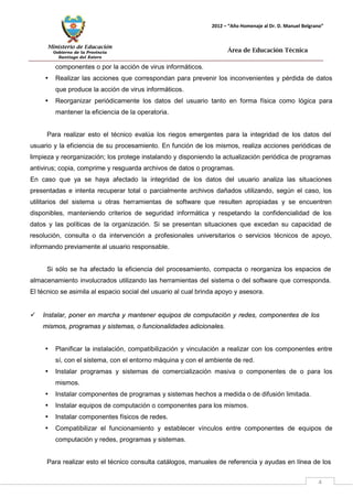 Ministerio de Educación 
Gobierno de la Provincia 
Santiago del Estero 
4 
2012 – “Año Homenaje al Dr. D. Manuel Belgrano” 
Área de Educación Técnica 
componentes o por la acción de virus informáticos. 
• Realizar las acciones que correspondan para prevenir los inconvenientes y pérdida de datos que produce la acción de virus informáticos. 
• Reorganizar periódicamente los datos del usuario tanto en forma física como lógica para mantener la eficiencia de la operatoria. 
Para realizar esto el técnico evalúa los riegos emergentes para la integridad de los datos del usuario y la eficiencia de su procesamiento. En función de los mismos, realiza acciones periódicas de limpieza y reorganización; los protege instalando y disponiendo la actualización periódica de programas antivirus; copia, comprime y resguarda archivos de datos o programas. 
En caso que ya se haya afectado la integridad de los datos del usuario analiza las situaciones presentadas e intenta recuperar total o parcialmente archivos dañados utilizando, según el caso, los utilitarios del sistema u otras herramientas de software que resulten apropiadas y se encuentren disponibles, manteniendo criterios de seguridad informática y respetando la confidencialidad de los datos y las políticas de la organización. Si se presentan situaciones que excedan su capacidad de resolución, consulta o da intervención a profesionales universitarios o servicios técnicos de apoyo, informando previamente al usuario responsable. 
Si sólo se ha afectado la eficiencia del procesamiento, compacta o reorganiza los espacios de almacenamiento involucrados utilizando las herramientas del sistema o del software que corresponda. El técnico se asimila al espacio social del usuario al cual brinda apoyo y asesora. 
 Instalar, poner en marcha y mantener equipos de computación y redes, componentes de los mismos, programas y sistemas, o funcionalidades adicionales. 
• Planificar la instalación, compatibilización y vinculación a realizar con los componentes entre sí, con el sistema, con el entorno máquina y con el ambiente de red. 
• Instalar programas y sistemas de comercialización masiva o componentes de o para los mismos. 
• Instalar componentes de programas y sistemas hechos a medida o de difusión limitada. 
• Instalar equipos de computación o componentes para los mismos. 
• Instalar componentes físicos de redes. 
• Compatibilizar el funcionamiento y establecer vínculos entre componentes de equipos de computación y redes, programas y sistemas. 
Para realizar esto el técnico consulta catálogos, manuales de referencia y ayudas en línea de los  
