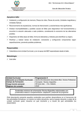 Ministerio de Educación 
Gobierno de la Provincia 
Santiago del Estero 
53 
2012 – “Año Homenaje al Dr. D. Manuel Belgrano” 
Área de Educación Técnica 
Contenidos mínimos de la formación Técnica Específica relacionados con: 
problemática relativa a complementación, adaptación y desarrollo de programas. 
Apoyatura taller 
 Instalación y configuración de memoria, Placas de vídeo, Placas de sonido, Unidades magnéticas y Unidades Ópticas 
 Reconocimiento de arquitecturas, normas de interconexión y características más significativas. 
 Analizar incompatibilidades y posibles causas de fallas para diagnosticar mal funcionamientos y encontrar la solución adecuada a cada problema, considerando la economía de las alternativas posibles. 
 Diagnóstico de fallas (tipos de fallas, forma de detectarlas y métodos para identificar su origen). 
 Planificar y realizar tareas de instalación, conectando y configurando componentes según especificaciones, previendo posibles problemas. 
Responsables 
 Catedráticos de la Unidad Curricular y con el apoyo del MEP especializado desde el taller. 
Metodología: 
 Aula taller 
Unidad Curricular: 
Programación II 
Ubicación en el Diseño Curricular: 
Quinto Año Educación Secundaria Mod. Técnico Profesional 
Campo de Formación: 
Formación Técnica Especifica 
Carga horaria semanal: 
96 horas reloj - 4 hs. Cátedra 
Régimen de cursado: 
anual 
Esta descripción presenta aquellos contenidos que podrían desarrollarse en el transcurso de las actividades formativas. La misma no indica secuencia, será el equipo docente a cargo de la unidad curricular quien resuelva en qué momento y a través de qué actividades los desarrollará.  