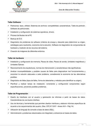 Ministerio de Educación 
Gobierno de la Provincia 
Santiago del Estero 
57 
2012 – “Año Homenaje al Dr. D. Manuel Belgrano” 
Área de Educación Técnica 
Taller Software 
 Particiones: tipos, utilidad. Sistemas de archivos: compatibilidad, características. Tabla de partición. Software de particionado. 
 Instalación y configuración de sistemas operativos, drivers. 
 Proceso de Booteo de la PC 
 Backup de S.O. 
 Diagnóstico de problemas de software (criterios de ensayo y descarte para determinar su origen, estrategias para resolverlos, economía de la solución). Software de diagnóstico de componentes de hardware y medición de los recursos del sistema. 
 Creación de imágenes de diferentes entornos. 
Taller de hardware 
 Instalación y configuración de memoria, Placas de vídeo, Placas de sonido, Unidades magnéticas y Unidades Ópticas 
 Reconocimiento de arquitecturas, normas de interconexión y características más significativas. 
 Analizar incompatibilidades y posibles causas de fallas para diagnosticar mal funcionamientos y encontrar la solución adecuada a cada problema, considerando la economía de las alternativas posibles. 
 Diagnóstico de fallas (tipos de fallas, forma de detectarlas y métodos para identificar su origen). 
 Planificar y realizar tareas de instalación, conectando y configurando componentes según especificaciones, previendo posibles problemas. 
Taller de Programación 
 Diseño de Interfaces con el usuario y generación de informes a partir de bases de datos. Características de una buena interface. 
 Uso de técnicas y herramientas que permiten diseñar interfaces y elaborar informes específicos de acuerdo a los requerimientos del usuario. (Res. CFE N°15/07 - Anexo XVI – Pág 14) 
 Utilización de lenguaje de consulta a base de datos (SQL). 
 Administración y problemas relacionados a la Integridad y coherencia en bases de datos.  