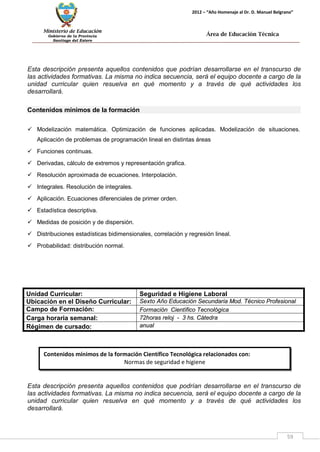 Ministerio de Educación 
Gobierno de la Provincia 
Santiago del Estero 
59 
2012 – “Año Homenaje al Dr. D. Manuel Belgrano” 
Área de Educación Técnica 
Contenidos mínimos de la formación Científico Tecnológica relacionados con: 
Normas de seguridad e higiene 
Esta descripción presenta aquellos contenidos que podrían desarrollarse en el transcurso de las actividades formativas. La misma no indica secuencia, será el equipo docente a cargo de la unidad curricular quien resuelva en qué momento y a través de qué actividades los desarrollará. 
Contenidos mínimos de la formación 
 Modelización matemática. Optimización de funciones aplicadas. Modelización de situaciones. Aplicación de problemas de programación lineal en distintas áreas 
 Funciones continuas. 
 Derivadas, cálculo de extremos y representación grafica. 
 Resolución aproximada de ecuaciones. Interpolación. 
 Integrales. Resolución de integrales. 
 Aplicación. Ecuaciones diferenciales de primer orden. 
 Estadística descriptiva. 
 Medidas de posición y de dispersión. 
 Distribuciones estadísticas bidimensionales, correlación y regresión lineal. 
 Probabilidad: distribución normal. 
Unidad Curricular: 
Seguridad e Higiene Laboral 
Ubicación en el Diseño Curricular: 
Sexto Año Educación Secundaria Mod. Técnico Profesional 
Campo de Formación: 
Formación Científico Tecnológica 
Carga horaria semanal: 
72horas reloj - 3 hs. Cátedra 
Régimen de cursado: 
anual 
Esta descripción presenta aquellos contenidos que podrían desarrollarse en el transcurso de las actividades formativas. La misma no indica secuencia, será el equipo docente a cargo de la unidad curricular quien resuelva en qué momento y a través de qué actividades los desarrollará.  