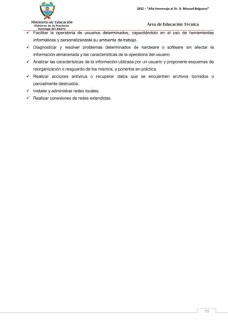 Ministerio de Educación 
Gobierno de la Provincia 
Santiago del Estero 
70 
2012 – “Año Homenaje al Dr. D. Manuel Belgrano” 
Área de Educación Técnica 
 Facilitar la operatoria de usuarios determinados, capacitándolo en el uso de herramientas informáticas y personalizándole su ambiente de trabajo. 
 Diagnosticar y resolver problemas determinados de hardware o software sin afectar la información almacenada y las características de la operatoria del usuario. 
 Analizar las características de la información utilizada por un usuario y proponerle esquemas de reorganización o resguardo de los mismos, y ponerlos en práctica. 
 Realizar acciones antivirus o recuperar datos que se encuentren archivos borrados o parcialmente destruidos. 
 Instalar y administrar redes locales. 
 Realizar conexiones de redes extendidas.  