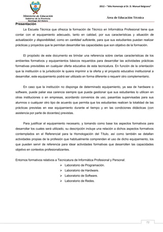 Ministerio de Educación 
Gobierno de la Provincia 
Santiago del Estero 
72 
2012 – “Año Homenaje al Dr. D. Manuel Belgrano” 
Área de Educación Técnica 
Presentación 
La Escuela Técnica que ofrezca la formación de Técnico en Informática Profesional tiene que contar con el equipamiento adecuado, tanto en calidad, por sus características y situación de actualización y disponibilidad, como en cantidad suficiente, para que sus estudiantes puedan realizar prácticas y proyectos que le permitan desarrollar las capacidades que son objetivo de la formación. 
El propósito de este documento es brindar una referencia sobre ciertas características de los ambientes formativos y equipamientos básicos requeridos para desarrollar las actividades prácticas formativas previsibles en cualquier oferta educativa de esta tecnicatura. En función de la orientación que la institución o la jurisdicción le quiera imprimir a la oferta y el proyecto educativo institucional a desarrollar, este equipamiento podrá ser utilizado en forma diferente o requerir otro complementario. 
En caso que la institución no disponga de determinado equipamiento, ya sea de hardware o software, puede paliar esa carencia siempre que pueda gestionar que sus estudiantes lo utilicen en otras instituciones o en empresas, acordando convenios de uso, pasantías supervisadas para sus alumnos o cualquier otro tipo de acuerdo que permita que los estudiantes realicen la totalidad de las prácticas previstas en ese equipamiento durante el tiempo y en las condiciones didácticas (con asistencia por parte de docentes) previstas. 
Para justificar el equipamiento necesario, y tomando como base los aspectos formativos para desarrollar los cuales será utilizado, su descripción incluye una relación a dichos aspectos formativos contemplados en el Referencial para la Homologación del Título, así como también se detallan actividades propias de la profesión que habitualmente comprenden el uso de dicho equipamiento, los que pueden servir de referencia para idear actividades formativas que desarrollen las capacidades objetivo en contextos profesionalizantes. 
Entornos formativos relativos a Tecnicatura de Informática Profesional y Personal: 
 Laboratorio de Programación. 
 Laboratorio de Hardware. 
 Laboratorio de Software. 
 Laboratorio de Redes.  