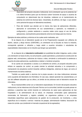 Ministerio de Educación 
Gobierno de la Provincia 
Santiago del Estero 
76 
2012 – “Año Homenaje al Dr. D. Manuel Belgrano” 
Área de Educación Técnica 
dependerá del proyecto educativo institucional, de la orientación que se le pretenda dar a la oferta formativa (para que los técnicos cubran funciones de apoyo a usuarios de computación en determinado tipo de industrias, colaboren en el mantenimiento de sistemas de control de diversos tipos –industriales, de edificios, de riego– o que asistan como personal de apoyo en laboratorios escolares). 
• Para ello tendrán que abordar por lo menos dos tipos de aplicaciones diferentes, abarcando el conocimiento de sus características y operación, su instalación y configuración y prestar asistencia a usuarios reales como apoyo al uso de dichas aplicaciones, eventualmente personalizando entornos de trabajo para los mismos. 
Ejemplos de estas prácticas y entornos en los cuales serán realizadas, son: 
Si se dispone de un laboratorio (puede ser el de Programación) equipado con utilitarios de diseño, cálculo y dibujo técnico (CAD/CAM) y la orientación de la Escuela es hacia la industria, corresponde aprender a utilizarlos y luego asistir a usuarios simulados o estudiantes de especialidades relacionadas con la industria que tengan que aprenderlo. 
Si, se dispone de un laboratorio multimedial con posibilidad de editar imágenes, audio y video y la orientación es hacia el arte y la comunicación, puede aprenderse y practicarse la construcción de páginas web, animaciones y ediciones de música o video, simulando a continuación la asistencia a usuarios de estas aplicaciones, ayudándolos a realizar o mantener proyectos. 
Si se cuenta con actuadores o acceso a un ambiente de control y el proyecto educativo pone énfasis en aspectos de control, se puede orientar la actividad educativa a la comprensión y manipulación de actuadores (control industrial, edificios inteligentes, sistemas de riego), así como al mantenimiento de dichos sistemas. 
También se puede asistir a alumnos de la propia escuela o de otras instituciones cercanas como ayudante del laboratorio de informática. En ese caso, deberá aprender las características y el uso del software educativo que se utilice y el ámbito de las prácticas será el laboratorio escolar de informática. 
No es imprescindible contar con un laboratorio especializado. En función del proyecto educativo institucional y de las relaciones de la Escuela Técnica con la comunidad, también se puede pensar en prácticas o pasantías bajo control docente en instituciones de salud (para aplicaciones de tipo hospitalario o de administración de la salud), en empresas comerciales (para aplicaciones comerciales de facturación y registro contable), en organismos públicos o en empresas industriales específicas (para aplicaciones de gestión de la producción, de inventarios, u otros específicos de la industria o servicio –reservas de pasajes, administración hotelera, facturación de casas de comida- que constituirán el mercado ocupacional de los egresados).  