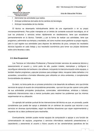 Ministerio de Educación 
Gobierno de la Provincia 
Santiago del Estero 
7 
2012 – “Año Homenaje al Dr. D. Manuel Belgrano” 
Área de Educación Técnica 
• Administrar las actividades que realiza. 
• Anticipar problemas derivados de los cambios de tecnología. 
• Anticipar necesidades de los clientes. 
El técnico se desempeña individualmente dentro de una organización o en su propio microemprendimiento. Para poder manejarse en un ámbito de constante evolución tecnológica, en el cual los productos o servicios entran rápidamente en obsolescencia, tiene que actualizarse permanentemente en lo técnico. También, y por la forma de realizar sus actividades, tiene que programar y administrar sus tiempos y resultados, así como muchas veces gestionar su propio negocio, para lo cual registra sus actividades para disponer de elementos de juicio, compara los resultados técnicos logrados en cada trabajo y sus resultados económicos para tomar sus propias decisiones sobre cómo llevarlas a cabo. 
2.3. Área Ocupacional 
Los Técnicos en Informática Profesional y Personal brindan servicios de asistencia técnica y asesoramiento al usuario y, como parte de ello, pueden instalar, reemplazar y configurar o reconfigurar elementos de hardware o de software, incluyendo la intercomunicación entre equipos, o también diseñar programas y ejecutar procesos para proteger datos, recuperar datos dañados o no accesibles, convertirlos a formatos diferentes para utilizarlos en otros ambientes, o complementar funcionalidades de sistemas. 
Es decir, no toma parte de un proceso productivo o de desarrollo de software, sino que brinda servicios de apoyo al usuario de computadoras personales, -que son los que las operan como parte de sus actividades principales (productivas, comerciales, administrativas, artísticas o lúdicas)- realizando intervenciones más o menos puntuales para resolver los problemas que los mismos experimentan en su utilización. 
Un ejemplo del carácter puntual de las intervenciones del técnico es que, en promedio, puede considerarse que puede dar apoyo a alrededor de un centenar de usuarios que recurran a sus servicios en diversas oportunidades, según las distintas situaciones que vayan experimentando y requieran de su labor profesional para resolverlas. 
Eventualmente, también puede montar equipos de computación o apoyar a una función de comercialización de equipos, programas o servicios informáticos realizando presentaciones o capacitando y asesorando al usuario o futuro usuario en las características operativas de los  