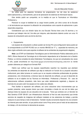 Ministerio de Educación 
Gobierno de la Provincia 
Santiago del Estero 
79 
2012 – “Año Homenaje al Dr. D. Manuel Belgrano” 
Área de Educación Técnica 
Se utiliza para los aspectos formativos de programación, los del área de asistencia sobre aplicaciones y, eventualmente, para el de apreciación de sistemas de información típicos. 
Este ámbito podrá ser compartido, en la medida en que la Tecnicatura en Informática Profesional y 
Personal no ocupe la totalidad de su carga horaria posible, por otros cursos de la Escuela o de tecnicaturas que requieran la utilización de computadoras como soporte de aplicaciones o para desarrollar programas. 
Considerando que una división típica de una Escuela Técnica tiene unos 35 alumnos y no conviene que trabajen más de 2 de ellos por máquina, este laboratorio debería contar con unos 18 equipos de computación para uso de los alumnos. 
 Equipamiento 
Los equipos de computación a utilizar pueden ser de tipo PC (una configuración típica puede ser la correspondiente a la ETAP PC-002 con un monitor MN-002 de 17” y capacidad de memoria y de disco rígido suficiente como para soportar el software de los ambientes de programación elegidos). 
Nota: Las ETAP son Estándares Tecnológicos para la Administración Pública elaborados por la ONTI, Oficina Nacional de Tecnología de la Información dependiente de la Secretaría de la Gestión Pública. La nómina completa de estos Estándares Tecnológicos, los que son actualizados dos veces al año, puede encontrarse en http://www.sgp.gov.ar/contenidos/onti/etap/etap_index.html de donde pueden obtenerse por categoría en formato PDF. 
Habría que verificar que los equipos especificados soporten los requisitos que planteen los ambientes de desarrollo de software que elija la institución en función de su proyecto educativo institucional, pero debe tomarse en cuenta que no se requiere ambientes profesionales de grandes prestaciones, sino introductorias a diversos tipos de desarrollo de software, ya que el desarrollo de software no es el objetivo de los Técnicos en Informática Profesional y Personal. En caso de seleccionarse software propietario, éste tiene que estar debidamente registrado y disponer de licencias de uso para cubrir los equipos en los cuales sea utilizado. 
Para facilitar la reposición del software, así como solucionar otros inconvenientes que se puedan presentar, estos equipos tienen que estar vinculadas a través de una red de datos que abarque todos los equipos de uso educativo de la escuela. Tiene que contarse con un Servidor de Red Genérico ETAP SR-001 (ver Infraestructura Adicional al final de este documento) que brinde servicios de respaldo de imágenes del software instalado en las estaciones de trabajo y permita restaurar en poco tiempo a todo el laboratorio. También resulta conveniente disponer de una conexión de Internet para este servidor, el que podría actuar como Proxy server para el resto de las estaciones de trabajo, a fin de minimizar la demanda de accesos.  