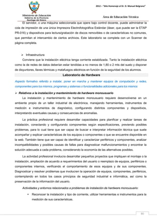 Ministerio de Educación 
Gobierno de la Provincia 
Santiago del Estero 
80 
2012 – “Año Homenaje al Dr. D. Manuel Belgrano” 
Área de Educación Técnica 
El servidor, o una máquina seleccionada que opere bajo control docente, puede administrar la cola de impresión de una única Impresora Electrofotográfica Estándar (láser, que puede ser la ETAP PR-016) y dispositivos para lectura/grabación de discos removibles o de características no comunes, que permitan el intercambio de ciertos archivos. Este laboratorio se completa con un Scanner de página completa. 
 Infraestructura 
Conviene que la instalación eléctrica tenga corriente estabilizada. Tanto la instalación eléctrica como la de redes de datos deberían estar tendidas a no menos de 1,80 o 2 mts del suelo y disponer de disyuntores, llaves térmicas y matafuegos eléctricos en función de la seguridad de los alumnos. 
Laboratorio de Hardware 
Aspecto formativo referido a instalar, poner en marcha y mantener equipos de computación y redes, componentes para los mismos, programas y sistemas o funcionalidades adicionales para los mismos 
 Relativos a la instalación y mantenimiento de hardware monousuario 
La instalación y mantenimiento de hardware monousuario requiere desenvolverse en un ambiente propio de un taller industrial de electrónica, manejando herramientas, instrumentos de medición e instrumentos de diagnóstico, configurando distintos componentes y dispositivos, interpretando eventuales causas y consecuencias de anomalías. 
La práctica profesional requiere desarrollar capacidades para planificar y realizar tareas de instalación, conectando y configurando componentes según especificaciones, previendo posibles problemas, para lo cual tiene que ser capaz de buscar e interpretar información técnica que suele acompañar y explicar características de los equipos o componentes o que se encuentre disponible en la web. También tiene que ser capaz de identificar y caracterizar periféricos y componentes, analizar incompatibilidades y posibles causas de fallas para diagnosticar malfuncionamientos y encontrar la solución adecuada a cada problema, considerando la economía de las alternativas posibles. 
La actividad profesional involucra desarrollar pequeños proyectos que impliquen el montaje o la instalación, ampliación de acuerdo a requerimientos del usuario o reemplazo de equipos, periféricos o componentes internos, verificando el comportamiento de esos equipos y de sus componentes. Diagnosticar y resolver problemas que involucren la operación de equipos, componentes, periféricos, contemplando en todos los casos principios de seguridad industrial e informática, así como la preservación de la información del usuario. 
Actividades y entornos relacionados a problemas de instalación de hardware monousuario: 
• Reconocer la instalación y tipo de corriente, utilizar herramientas e instrumentos para la medición de sus características.  