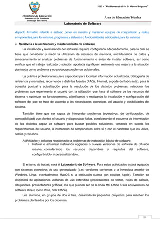 Ministerio de Educación 
Gobierno de la Provincia 
Santiago del Estero 
84 
2012 – “Año Homenaje al Dr. D. Manuel Belgrano” 
Área de Educación Técnica 
Laboratorio de Software 
Aspecto formativo referido a instalar, poner en marcha y mantener equipos de computación y redes, componentes para los mismos, programas y sistemas o funcionalidades adicionales para los mismos 
 Relativos a la instalación y mantenimiento de software 
La instalación y reinstalación del software requiere configurarlo adecuadamente, para lo cual se tiene que considerar y medir la utilización de recursos de memoria, entrada/salida de datos y almacenamiento al analizar problemas de funcionamiento o antes de instalar software, así como verificar que el trabajo realizado o solución aportada signifiquen realmente una mejora a la situación planteada como problema y no provoque problemas adicionales. 
La práctica profesional requiere capacidad para localizar información actualizada, bibliografía de referencia y manuales, recurriendo a distintas fuentes (FAQs, Internet, soporte del fabricante), para la consulta puntual y actualización para la resolución de los distintos problemas, relacionar los problemas que experimenta el usuario con la utilización que hace el software de los recursos del sistema y optimizar su funcionamiento, planificando y realizando la instalación y configuración del software del que se trate de acuerdo a las necesidades operativas del usuario y posibilidades del sistema. 
También tiene que ser capaz de interpretar problemas (operativos, de configuración, de compatibilidad) que plantea el usuario y diagnosticar fallas, considerando el esquema de interrelación de las distintas capaz de software para buscar posibles soluciones, tomando en cuenta los requerimientos del usuario, la interacción de componentes entre sí o con el hardware que los utiliza, costos y recursos. 
Actividades y entornos relacionados a problemas de instalación básica de software: 
• Instalar o actualizar instalando upgrades o nuevas versiones de software de difusión masiva, considerando los recursos disponibles y requisitos del software, configurándolo y personalizándolo. 
El entorno de trabajo será el Laboratorio de Software. Para estas actividades estará equipado con sistemas operativos de uso generalizado (p.ej. versiones corrientes o la inmediata anterior de Windows, Linux, eventualmente MacOS si la institución cuenta con equipos Apple). También se dispondrá de aplicaciones utilitarias de uso extendido (procesadores de textos, hojas de cálculo, dibujadores, presentadores gráficos) los que pueden ser de la línea MS Office o sus equivalentes de software libre (Open Office, Star Office). 
Los alumnos, en grupos de dos o tres, desarrollarán pequeños proyectos para resolver los problemas planteados por los docentes.  