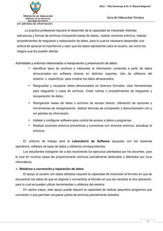 Ministerio de Educación 
Gobierno de la Provincia 
Santiago del Estero 
86 
2012 – “Año Homenaje al Dr. D. Manuel Belgrano” 
Área de Educación Técnica 
sin pérdida de información. 
La práctica profesional requiere el desarrollo de la capacidad de interpretar distintas estructuras y formas de archivos (incluyendo bases de datos), realizar acciones antivirus, realizar procedimientos de resguardo y restauración de datos, para lo cual es necesario desarrollar una actitud de apreciar la importancia y valor que los datos representan para el usuario, así como los riesgos que los pueden afectar. 
Actividades y entornos relacionados a manipulación y preservación de datos: 
• Identificar tipos de archivos e interpretar la información contenida a partir de datos almacenados con software diverso en distintos soportes. Uso de utilitarios del sistema o específicos para mostrar los datos almacenados. 
• Resguardar y recuperar datos almacenados en diversos formatos. Usar herramientas para resguardo o copia de archivos. Crear rutinas o procedimientos de resguardo y recuperación de datos. 
• Reorganizar bases de datos o archivos de acceso directo. Utilización de opciones y herramientas de reorganización. Aplicar técnicas de compresión y descompresión con y sin pérdida de información. 
• Instalar y configurar software para control de acceso a datos y programas. 
• Realizar acciones antivirus preventivas y correctivas con diversos antivirus, actualizar el antivirus. 
El entorno de trabajo será el Laboratorio de Software equipado con los sistemas operativos, software de base de datos y utilitarios correspondientes. 
Los estudiantes trabajarán de a dos resolviendo los ejercicios planteados por los docentes, para lo cual en muchos casos les proporcionarán archivos parcialmente destruidos o afectados por virus informáticos. 
 Relativos a conversión y reparación de datos 
El apoyo al usuario con datos dañados requiere la capacidad de reconocer el formato en que se encuentran los datos de que se dispone y convertirlos al formato en que los necesita la otra aplicación, para lo cual se pueden utilizar herramientas o utilitarios del sistema. 
En ciertos casos, este apoyo puede requerir la capacidad de realizar pequeños programas que conviertan o que permitan recuperar partes de archivos parcialmente dañados.  
