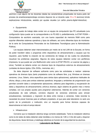 Ministerio de Educación 
Gobierno de la Provincia 
Santiago del Estero 
88 
2012 – “Año Homenaje al Dr. D. Manuel Belgrano” 
Área de Educación Técnica 
alumnos y que alguno de los docentes (dadas las características proyectuales de buena parte del proceso de enseñanza/aprendizaje conviene disponer de un docente cada 10 a 15 alumnos) brinde explicaciones introductorias, asistido por ayudas visuales (un cañón, pizarra digital interactiva). 
 Equipamiento 
Cada puesto de trabajo debe contar con un equipo de computación tipo PC actualizada (una configuración típica puede ser la correspondiente a la PC-002 ó, preferiblemente, la ETAP PC004 – Computadora de escritorio avanzada, con una buena capacidad de memoria RAM como para soportar diferentes sistemas operativos y tipos de software, así como diferentes tipos de monitores- de la serie de Computadoras Personales de los Estándares Tecnológicos para la Administración Pública). 
Los equipos deberían estar interconectados por medio de la red LAN de la Escuela, en forma de poder transferir datos o programas entre dispositivos de almacenamiento y equipos que los requieren, para facilitar la creación de las condiciones de trabajo en las cuales los estudiantes resuelvan los problemas asignados. Algunos de estos equipos deberían contar con periféricos (impresora, la que puede ser una Multifunción color como la ETAP PR-010, un scanner de página y otros). También se debería contar con diversos tipos de dispositivos externos de almacenamiento (unidades de discos rígidos, CDs, DVDs., memorias, etc.) 
Se debe disponer de software suficiente como para las actividades a realizar: sistemas operativos de diversos tipos (tanto propietarios como de software libre, p.ej. Windows en diversas versiones, Linux, Solaris, otros específicos para ciertos tipos aplicaciones); aplicativos habituales de oficina, dibujo y otros para ambos sistemas operativos; lenguajes y ambientes de programación que permitan convertir datos o complementar aplicaciones; utilitarios para diagnóstico y recuperación de datos y dispositivos de almacenamiento; antivirus diversos; algún sistema de gestión más o menos complejo, con sus propias ayudas para programar extensiones. Además de contar con versiones actualizadas de este software, conviene disponer de versiones anteriores para simular actualizaciones, reemplazos y migración de datos entre marcas o versiones. Cabe recordar la necesidad de prever licencias para el software propietario, el que para este laboratorio no será una opción de la jurisdicción o institución, sino un requisito para formar técnicos capaces de desenvolverse en todo el campo laboral. 
 Infraestructura 
Conviene que la instalación eléctrica tenga corriente estabilizada. Tanto la instalación eléctrica como la de redes de datos deberían estar tendidas a no menos de 1,80 o 2 mts del suelo y disponer de disyuntores, llaves térmicas y matafuego eléctricos en función de la seguridad de los alumnos. 
Laboratorio de Redes  
