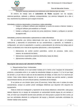 Ministerio de Educación 
Gobierno de la Provincia 
Santiago del Estero 
90 
2012 – “Año Homenaje al Dr. D. Manuel Belgrano” 
Área de Educación Técnica 
Comparar diversos parámetros de rendimiento entre distintos tipos de redes. 
El entorno de trabajo será el Laboratorio de Redes equipado con los equipos, sistemas operativos, cableado y utilitarios correspondientes. Los alumnos trabajarán de a dos o tres, resolviendo los problemas que le asigne el docente. 
Actividades y entornos relacionados a conexiones a redes extendidas: 
• Instalar y configurar software para establecer un punto de acceso a Internet. Instalar y configurar software para establecer un Firewall. 
• Instalar y configurar un servidor de correo electrónico. Instalar y configurar un servidor de páginas web. 
Actividades y entornos relacionados a aplicaciones en redes informáticas: 
No se prescribe una nómina determinada sino que, en función del plan y el proyecto institucional, y abarcando el conocimiento de sus características y operación, su instalación y configuración, así como la capacitación a usuarios y personalización de entornos de trabajo para el mismo, se abordará una o más de las siguientes aplicaciones, u otras equivalentes. 
• Aplicaciones de control (control automático, control de procesos, redes como sistema de recolección de datos). 
• Aplicaciones cooperativas (sistemas distribuidos, bases de datos). 
• Aplicaciones multimedia u otras. 
Descripción del entorno del Laboratorio de Redes 
 Requerimientos Físico / Ambientales 
Un ámbito dedicado, en el cual existan núcleos por lo menos unos 3 equipos de computación próximos y conectados entre sí, en cuales los estudiantes trabajen en grupos (1 o 2 en el que haga de servidor y un par más en cada una de las estaciones de trabajo, en total unos 4 a 5 alumnos por núcleo). Cada núcleo debería disponer de un espacio de trabajo que permita asentar y estudiar documentación técnica, así como discutir planes y resultados de los trabajos. 
Si se piensa en una división típica (unos 25 alumnos), harían falta unos 4 núcleos de estas características, aunque se pueden prever estrategias didácticas que requieran otro esquema de equipamiento. 
Dada la índole de investigación y reparación de las tareas didácticas a desarrollar, cada grupo debería disponer de un equipo de computación en exclusividad durante lapsos de una semana o más, sin tener que compartirlo durante esos períodos con otros grupos o grupos de otros cursos, ya que sus actividades afectarán la configuración del equipo y afectarán eventuales actividades de intenten realizar otros usuarios.  