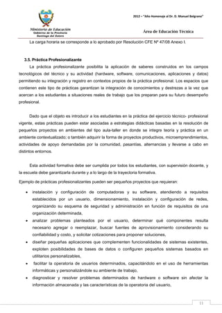 Ministerio de Educación 
Gobierno de la Provincia 
Santiago del Estero 
11 
2012 – “Año Homenaje al Dr. D. Manuel Belgrano” 
Área de Educación Técnica 
La carga horaria se corresponde a lo aprobado por Resolución CFE Nº 47/08 Anexo I. 
3.5. Práctica Profesionalizante 
La práctica profesionalizante posibilita la aplicación de saberes construidos en los campos tecnológicos del técnico y su actividad (hardware, software, comunicaciones, aplicaciones y datos) permitiendo su integración y registro en contextos propios de la práctica profesional. Los espacios que contienen este tipo de prácticas garantizan la integración de conocimientos y destrezas a la vez que acercan a los estudiantes a situaciones reales de trabajo que los preparan para su futuro desempeño profesional. 
Dado que el objeto es introducir a los estudiantes en la práctica del ejercicio técnico- profesional vigente, estas prácticas pueden estar asociadas a estrategias didácticas basadas en la resolución de pequeños proyectos en ambientes del tipo aula-taller en donde se integre teoría y práctica en un ambiente contextualizado; o también adquirir la forma de proyectos productivos, microemprendimientos, actividades de apoyo demandadas por la comunidad, pasantías, alternancias y llevarse a cabo en distintos entornos. 
Esta actividad formativa debe ser cumplida por todos los estudiantes, con supervisión docente, y la escuela debe garantizarla durante y a lo largo de la trayectoria formativa. 
Ejemplo de prácticas profesionalizantes pueden ser pequeños proyectos que requieran: 
• instalación y configuración de computadoras y su software, atendiendo a requisitos establecidos por un usuario, dimensionamiento, instalación y configuración de redes, organizando su esquema de seguridad y administración en función de requisitos de una organización determinada, 
• analizar problemas planteados por el usuario, determinar qué componentes resulta necesario agregar o reemplazar, buscar fuentes de aprovisionamiento considerando su confiabilidad y costo, y solicitar cotizaciones para proponer soluciones, 
• diseñar pequeñas aplicaciones que complementen funcionalidades de sistemas existentes, exploten posibilidades de bases de datos o configuren pequeños sistemas basados en utilitarios personalizables, 
• facilitar la operatoria de usuarios determinados, capacitándolo en el uso de herramientas informáticas y personalizándole su ambiente de trabajo, 
• diagnosticar y resolver problemas determinados de hardware o software sin afectar la información almacenada y las características de la operatoria del usuario,  
