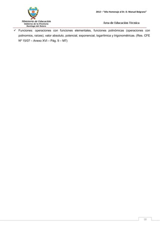 Ministerio de Educación 
Gobierno de la Provincia 
Santiago del Estero 
18 
2012 – “Año Homenaje al Dr. D. Manuel Belgrano” 
Área de Educación Técnica 
 Funciones: operaciones con funciones elementales, funciones polinómicas (operaciones con polinomios, raíces), valor absoluto, potencial, exponencial, logarítmica y trigonométricas. (Res. CFE Nº 15/07 – Anexo XVI – Pág. 9 – M7)  