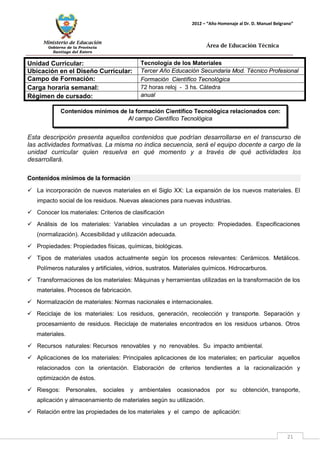 Ministerio de Educación 
Gobierno de la Provincia 
Santiago del Estero 
21 
2012 – “Año Homenaje al Dr. D. Manuel Belgrano” 
Área de Educación Técnica 
Unidad Curricular: 
Tecnología de los Materiales 
Ubicación en el Diseño Curricular: 
Tercer Año Educación Secundaria Mod. Técnico Profesional 
Campo de Formación: 
Formación Científico Tecnológica 
Carga horaria semanal: 
72 horas reloj - 3 hs. Cátedra 
Régimen de cursado: 
anual 
Esta descripción presenta aquellos contenidos que podrían desarrollarse en el transcurso de las actividades formativas. La misma no indica secuencia, será el equipo docente a cargo de la unidad curricular quien resuelva en qué momento y a través de qué actividades los desarrollará. 
Contenidos mínimos de la formación 
 La incorporación de nuevos materiales en el Siglo XX: La expansión de los nuevos materiales. El impacto social de los residuos. Nuevas aleaciones para nuevas industrias. 
 Conocer los materiales: Criterios de clasificación 
 Análisis de los materiales: Variables vinculadas a un proyecto: Propiedades. Especificaciones (normalización). Accesibilidad y utilización adecuada. 
 Propiedades: Propiedades físicas, químicas, biológicas. 
 Tipos de materiales usados actualmente según los procesos relevantes: Cerámicos. Metálicos. Polímeros naturales y artificiales, vidrios, sustratos. Materiales químicos. Hidrocarburos. 
 Transformaciones de los materiales: Máquinas y herramientas utilizadas en la transformación de los materiales. Procesos de fabricación. 
 Normalización de materiales: Normas nacionales e internacionales. 
 Reciclaje de los materiales: Los residuos, generación, recolección y transporte. Separación y procesamiento de residuos. Reciclaje de materiales encontrados en los residuos urbanos. Otros materiales. 
 Recursos naturales: Recursos renovables y no renovables. Su impacto ambiental. 
 Aplicaciones de los materiales: Principales aplicaciones de los materiales; en particular aquellos relacionados con la orientación. Elaboración de criterios tendientes a la racionalización y optimización de éstos. 
 Riesgos: Personales, sociales y ambientales ocasionados por su obtención, transporte, aplicación y almacenamiento de materiales según su utilización. 
 Relación entre las propiedades de los materiales y el campo de aplicación: 
Contenidos mínimos de la formación Científico Tecnológica relacionados con: 
Al campo Científico Tecnológica  