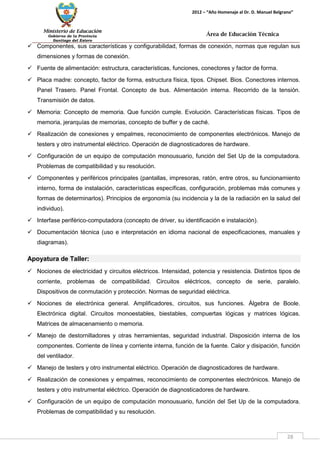 Ministerio de Educación 
Gobierno de la Provincia 
Santiago del Estero 
28 
2012 – “Año Homenaje al Dr. D. Manuel Belgrano” 
Área de Educación Técnica 
 Componentes, sus características y configurabilidad, formas de conexión, normas que regulan sus dimensiones y formas de conexión. 
 Fuente de alimentación: estructura, características, funciones, conectores y factor de forma. 
 Placa madre: concepto, factor de forma, estructura física, tipos. Chipset. Bios. Conectores internos. Panel Trasero. Panel Frontal. Concepto de bus. Alimentación interna. Recorrido de la tensión. Transmisión de datos. 
 Memoria: Concepto de memoria. Que función cumple. Evolución. Características físicas. Tipos de memoria, jerarquías de memorias, concepto de buffer y de caché. 
 Realización de conexiones y empalmes, reconocimiento de componentes electrónicos. Manejo de testers y otro instrumental eléctrico. Operación de diagnosticadores de hardware. 
 Configuración de un equipo de computación monousuario, función del Set Up de la computadora. Problemas de compatibilidad y su resolución. 
 Componentes y periféricos principales (pantallas, impresoras, ratón, entre otros, su funcionamiento interno, forma de instalación, características específicas, configuración, problemas más comunes y formas de determinarlos). Principios de ergonomía (su incidencia y la de la radiación en la salud del individuo). 
 Interfase periférico-computadora (concepto de driver, su identificación e instalación). 
 Documentación técnica (uso e interpretación en idioma nacional de especificaciones, manuales y diagramas). 
Apoyatura de Taller: 
 Nociones de electricidad y circuitos eléctricos. Intensidad, potencia y resistencia. Distintos tipos de corriente, problemas de compatibilidad. Circuitos eléctricos, concepto de serie, paralelo. Dispositivos de conmutación y protección. Normas de seguridad eléctrica. 
 Nociones de electrónica general. Amplificadores, circuitos, sus funciones. Álgebra de Boole. Electrónica digital. Circuitos monoestables, biestables, compuertas lógicas y matrices lógicas. Matrices de almacenamiento o memoria. 
 Manejo de destornilladores y otras herramientas, seguridad industrial. Disposición interna de los componentes. Corriente de línea y corriente interna, función de la fuente. Calor y disipación, función del ventilador. 
 Manejo de testers y otro instrumental eléctrico. Operación de diagnosticadores de hardware. 
 Realización de conexiones y empalmes, reconocimiento de componentes electrónicos. Manejo de testers y otro instrumental eléctrico. Operación de diagnosticadores de hardware. 
 Configuración de un equipo de computación monousuario, función del Set Up de la computadora. Problemas de compatibilidad y su resolución.  