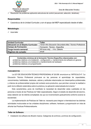 Ministerio de Educación 
Gobierno de la Provincia 
Santiago del Estero 
30 
2012 – “Año Homenaje al Dr. D. Manuel Belgrano” 
Área de Educación Técnica 
 Resolución de problemas aplicando estructuras de control (secuencial, selección, iterativas). 
Responsables 
 Catedráticos de la Unidad Curricular y con el apoyo del MEP especializado desde el taller. 
Metodología: 
 Aula taller 
Unidad Curricular: 
Taller 
Ubicación en el Diseño Curricular: 
Tercer Año Educación Secundaria Mod. Técnico Profesional 
Campo de Formación: 
Formación Técnico - Especifica 
Carga horaria semanal: 
96 horas reloj - 4 hs. Cátedra 
Régimen de cursado: 
anual 
FUNDAMENTOS 
La LEY DE EDUCACIÓN TÉCNICO PROFESIONAL Nº 26.058 enuncia en su “ARTICULO 4º: “La Educación Técnico Profesional promueve en las personas el aprendizaje de capacidades, conocimientos, habilidades, destrezas, valores y actitudes relacionadas con desempeños profesionales y criterios de profesionalidad propios del contexto socio-productivo, que permitan conocer la realidad a partir de la reflexión sistemática sobre la práctica y la aplicación sistematizada de la teoría.” 
Esta característica, pone de manifiesto la necesidad de desarrollar estas cualidades en las personas a través de las Prácticas de Taller especializados. Según el estadio de desarrollo del alumno, estas deberán ser de distinta complejidad, las que se incrementarán gradualmente conforme avance la escolaridad. 
La implementación de Prácticas de Taller es necesaria para integrar e interrelacionar las distintas actividades involucradas en las unidades disciplinares: software, hardware y programación en vista de afrontar las Practicas Profesionalizante. 
Taller de Software: 
 Instalación de software de difusión masiva. Categorías de archivos y archivos de configuración. 
Contenidos mínimos de la formación Técnico Específica relacionados con: 
problemas relativos a la instalación , configuración y mantenimiento de software en general 
problemas relativos a la instalación y mantenimiento de hardware 
problemas relativos a la programación  