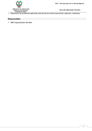 Ministerio de Educación 
Gobierno de la Provincia 
Santiago del Estero 
32 
2012 – “Año Homenaje al Dr. D. Manuel Belgrano” 
Área de Educación Técnica 
 Resolución de problemas aplicando estructuras de control (secuencial, selección, iterativas). 
Responsables 
 MEP especializado del taller.  