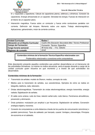 Ministerio de Educación 
Gobierno de la Provincia 
Santiago del Estero 
37 
2012 – “Año Homenaje al Dr. D. Manuel Belgrano” 
Área de Educación Técnica 
D ). Capacidad y capacitores. Cálculo de capacitores planos, esféricos y cilíndricos. Conexión de capacitores. Energía almacenada en un capacitor. Densidad de energía. Fuerzas de interacción en el interior de un capacitor plano. 
 Interacción magnética. Fuerza sobre un conductor y fuerza entre conductores paralelos con corriente. Definición del Ampere. Momento sobre una espira. Trabajo electromagnético. Aplicaciones: galvanómetro, motor de corriente continua. 
Unidad Curricular: 
Redes I 
Ubicación en el Diseño Curricular: 
Cuarto Año Educación Secundaria Mod. Técnico Profesional 
Campo de Formación: 
Formación Técnica Especifica 
Carga horaria semanal: 
96 horas reloj - 4 hs. Cátedra 
Régimen de cursado: 
anual 
Esta descripción presenta aquellos contenidos que podrían desarrollarse en el transcurso de las actividades formativas. La misma no indica secuencia, será el equipo docente a cargo de la unidad curricular quien resuelva en qué momento y a través de qué actividades los desarrollará. 
Contenidos mínimos de la formación 
 Transmisión de señales: modelo de Shanon, medios, concepto de ruido. 
 Medios para la transmisión de señales, sus características. Ejemplos de cómo se realiza en telegrafía, telefonía, radio, televisión. 
 Ondas electromagnéticas. Transmisión de ondas electromagnéticas; energía transmitida, energía radiada. Digitalización de señales. 
 El cable como antena; ruido de línea; relación señal-ruido; ruido blanco. Fenómenos atmosféricos, prevención y eliminación. 
 Onda portadora: modulación por amplitud o por frecuencia. Digitalización de señales. Conversión analógico-digital y viceversa. 
 Conexión de computadoras a corta distancia a través de los puertos de comunicación (sincrónica) o paralelo (asincrónica). Tipos de cableado: par trenzado, coaxial. Ventajas y desventajas. Principios de economía en el cableado. 
Contenidos mínimos de la formación Técnica Específica relacionados con: 
Problemática relacionada a conexiones entre computadoras: 
 