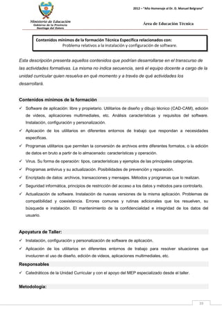Ministerio de Educación 
Gobierno de la Provincia 
Santiago del Estero 
39 
2012 – “Año Homenaje al Dr. D. Manuel Belgrano” 
Área de Educación Técnica 
Contenidos mínimos de la formación Técnica Específica relacionados con: 
Problema relativos a la instalación y configuración de software. 
Esta descripción presenta aquellos contenidos que podrían desarrollarse en el transcurso de las actividades formativas. La misma no indica secuencia, será el equipo docente a cargo de la unidad curricular quien resuelva en qué momento y a través de qué actividades los desarrollará. 
Contenidos mínimos de la formación 
 Software de aplicación: libre y propietario. Utilitarios de diseño y dibujo técnico (CAD-CAM), edición de videos, aplicaciones multimediales, etc. Análisis características y requisitos del software. Instalación, configuración y personalización. 
 Aplicación de los utilitarios en diferentes entornos de trabajo que respondan a necesidades especificas. 
 Programas utilitarios que permiten la conversión de archivos entre diferentes formatos, o la edición de datos en bruto a partir de lo almacenado: características y operación. 
 Virus. Su forma de operación: tipos, características y ejemplos de las principales categorías. 
 Programas antivirus y su actualización. Posibilidades de prevención y reparación. 
 Encriptado de datos: archivos, transacciones y mensajes. Métodos y programas que lo realizan. 
 Seguridad informática, principios de restricción del acceso a los datos y métodos para controlarlo. 
 Actualización de software. Instalación de nuevas versiones de la misma aplicación. Problemas de compatibilidad y coexistencia. Errores comunes y rutinas adicionales que los resuelven, su búsqueda e instalación. El mantenimiento de la confidencialidad e integridad de los datos del usuario. 
Apoyatura de Taller: 
 Instalación, configuración y personalización de software de aplicación. 
 Aplicación de los utilitarios en diferentes entornos de trabajo para resolver situaciones que involucren el uso de diseño, edición de videos, aplicaciones multimediales, etc. 
Responsables 
 Catedráticos de la Unidad Curricular y con el apoyo del MEP especializado desde el taller. 
Metodología:  