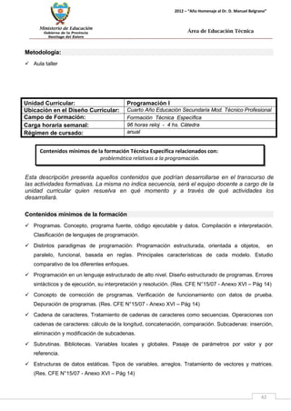 Ministerio de Educación 
Gobierno de la Provincia 
Santiago del Estero 
42 
2012 – “Año Homenaje al Dr. D. Manuel Belgrano” 
Área de Educación Técnica 
Contenidos mínimos de la formación Técnica Específica relacionados con: 
problemática relativos a la programación. 
Metodología: 
 Aula taller 
Unidad Curricular: 
Programación I 
Ubicación en el Diseño Curricular: 
Cuarto Año Educación Secundaria Mod. Técnico Profesional 
Campo de Formación: 
Formación Técnica Específica 
Carga horaria semanal: 
96 horas reloj - 4 hs. Cátedra 
Régimen de cursado: 
anual 
Esta descripción presenta aquellos contenidos que podrían desarrollarse en el transcurso de las actividades formativas. La misma no indica secuencia, será el equipo docente a cargo de la unidad curricular quien resuelva en qué momento y a través de qué actividades los desarrollará. 
Contenidos mínimos de la formación 
 Programas. Concepto, programa fuente, código ejecutable y datos. Compilación e interpretación. Clasificación de lenguajes de programación. 
 Distintos paradigmas de programación: Programación estructurada, orientada a objetos, en paralelo, funcional, basada en reglas. Principales características de cada modelo. Estudio comparativo de los diferentes enfoques. 
 Programación en un lenguaje estructurado de alto nivel. Diseño estructurado de programas. Errores sintácticos y de ejecución, su interpretación y resolución. (Res. CFE N°15/07 - Anexo XVI – Pág 14) 
 Concepto de corrección de programas. Verificación de funcionamiento con datos de prueba. Depuración de programas. (Res. CFE N°15/07 - Anexo XVI – Pág 14) 
 Cadena de caracteres. Tratamiento de cadenas de caracteres como secuencias. Operaciones con cadenas de caracteres: cálculo de la longitud, concatenación, comparación. Subcadenas: inserción, eliminación y modificación de subcadenas. 
 Subrutinas. Bibliotecas. Variables locales y globales. Pasaje de parámetros por valor y por referencia. 
 Estructuras de datos estáticas. Tipos de variables, arreglos. Tratamiento de vectores y matrices. (Res. CFE N°15/07 - Anexo XVI – Pág 14)  