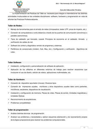Ministerio de Educación 
Gobierno de la Provincia 
Santiago del Estero 
44 
2012 – “Año Homenaje al Dr. D. Manuel Belgrano” 
Área de Educación Técnica 
La implementación de Prácticas de Taller es necesaria para integrar e interrelacionar las distintas actividades involucradas en las unidades disciplinares: software, hardware y programación en vista de afrontar las Practicas Profesionalizante. 
Taller de Redes: 
 Manejo de herramientas para el armado de redes (crimpeadora, tester UTP, pinza de impacto, etc.). 
 Conexión de computadoras a corta distancia a través de los puertos de comunicación (sincrónica) o paralelo (asincrónica). 
 Tipos de cableado: par trenzado, coaxial. Principios de economía en el cableado. Armado y verificación de cables de red. 
 Software de control y diagnóstico remoto de programas y sistemas. 
 Periféricos de conexionado (módem, Hub, Mau, etc.). Configuración y verificación. Algoritmos de ruteo. 
Taller Software 
 Instalación, configuración y personalización de software de aplicación. 
 Aplicación de los utilitarios en diferentes entornos de trabajo para resolver situaciones que involucren el uso de diseño, edición de videos, aplicaciones multimediales, etc. 
Taller de Hardware 
 Conexión de dispositivo apuntador (mouse). Diversos tipos. 
 Conexión de impresoras usuales, monitores y otros dispositivos usuales tales como parlantes, micrófonos, escáneres, dispositivos de visualización. 
 Instalación y configuración de memoria, Placas de vídeo, Placas de sonido, Unidades magnéticas y Unidades Ópticas 
 Reconocimiento de arquitecturas. 
 Problemas compatibilidad. 
Taller de programación 
 Análisis distintas técnicas de programación. 
 Analizar sus problemas y necesidades y aplicar esquemas abstracción y de razonamiento propios de la lógica proposicional para resolver los problemas computacionales.  