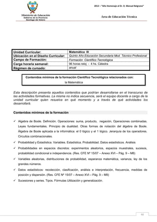 Ministerio de Educación 
Gobierno de la Provincia 
Santiago del Estero 
46 
2012 – “Año Homenaje al Dr. D. Manuel Belgrano” 
Área de Educación Técnica 
Contenidos mínimos de la formación Científico Tecnológica relacionados con: 
la Matemática 
Unidad Curricular: 
Matemática III 
Ubicación en el Diseño Curricular: 
Quinto Año Educación Secundaria Mod. Técnico Profesional 
Campo de Formación: 
Formación Científico Tecnológica 
Carga horaria semanal: 
96 horas reloj - 4 hs. Cátedra 
Régimen de cursado: 
anual 
Esta descripción presenta aquellos contenidos que podrían desarrollarse en el transcurso de las actividades formativas. La misma no indica secuencia, será el equipo docente a cargo de la unidad curricular quien resuelva en qué momento y a través de qué actividades los desarrollará. 
Contenidos mínimos de la formación 
 Algebra de Boole. Definición. Operaciones: suma, producto, negación, Operaciones combinadas. Leyes fundamentales. Principio de dualidad. Otras formas de notación del álgebra de Boole. Álgebra de Boole aplicada a la informática: el 0 lógico y el 1 lógico. Jerarquía de los operadores. Circuitos combinacionales. 
 Probabilidad y Estadística. Variables. Estadística. Probabilidad. Datos estadísticos. Análisis 
 Probabilidades en espacios discretos: experimentos aleatorios, espacios muestrales, sucesos, probabilidad condicional e independencia. (Res. CFE Nº 15/07 – Anexo XVI – Pág. 9 – M8) 
 Variables aleatorias, distribuciones de probabilidad, esperanza matemática, varianza, ley de los grandes números. 
 Datos estadísticos: recolección, clasificación, análisis e interpretación, frecuencia, medidas de posición y dispersión. (Res. CFE Nº 15/07 – Anexo XVI – Pág. 9 – M9) 
 Sucesiones y series. Tipos. Fórmulas Utilización y generalización.  