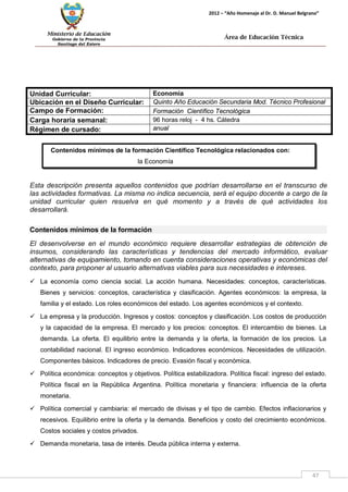 Ministerio de Educación 
Gobierno de la Provincia 
Santiago del Estero 
47 
2012 – “Año Homenaje al Dr. D. Manuel Belgrano” 
Área de Educación Técnica 
Contenidos mínimos de la formación Científico Tecnológica relacionados con: 
la Economía 
Unidad Curricular: 
Economía 
Ubicación en el Diseño Curricular: 
Quinto Año Educación Secundaria Mod. Técnico Profesional 
Campo de Formación: 
Formación Científico Tecnológica 
Carga horaria semanal: 
96 horas reloj - 4 hs. Cátedra 
Régimen de cursado: 
anual 
Esta descripción presenta aquellos contenidos que podrían desarrollarse en el transcurso de las actividades formativas. La misma no indica secuencia, será el equipo docente a cargo de la unidad curricular quien resuelva en qué momento y a través de qué actividades los desarrollará. 
Contenidos mínimos de la formación 
El desenvolverse en el mundo económico requiere desarrollar estrategias de obtención de insumos, considerando las características y tendencias del mercado informático, evaluar alternativas de equipamiento, tomando en cuenta consideraciones operativas y económicas del contexto, para proponer al usuario alternativas viables para sus necesidades e intereses. 
 La economía como ciencia social. La acción humana. Necesidades: conceptos, características. Bienes y servicios: conceptos, característica y clasificación. Agentes económicos: la empresa, la familia y el estado. Los roles económicos del estado. Los agentes económicos y el contexto. 
 La empresa y la producción. Ingresos y costos: conceptos y clasificación. Los costos de producción y la capacidad de la empresa. El mercado y los precios: conceptos. El intercambio de bienes. La demanda. La oferta. El equilibrio entre la demanda y la oferta, la formación de los precios. La contabilidad nacional. El ingreso económico. Indicadores económicos. Necesidades de utilización. Componentes básicos. Indicadores de precio. Evasión fiscal y económica. 
 Política económica: conceptos y objetivos. Política estabilizadora. Política fiscal: ingreso del estado. Política fiscal en la República Argentina. Política monetaria y financiera: influencia de la oferta monetaria. 
 Política comercial y cambiaria: el mercado de divisas y el tipo de cambio. Efectos inflacionarios y recesivos. Equilibrio entre la oferta y la demanda. Beneficios y costo del crecimiento económicos. Costos sociales y costos privados. 
 Demanda monetaria, tasa de interés. Deuda pública interna y externa.  