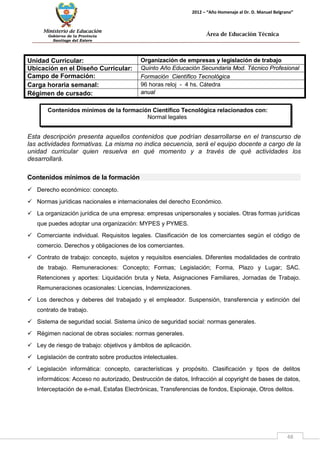 Ministerio de Educación 
Gobierno de la Provincia 
Santiago del Estero 
48 
2012 – “Año Homenaje al Dr. D. Manuel Belgrano” 
Área de Educación Técnica 
Contenidos mínimos de la formación Científico Tecnológica relacionados con: 
Normal legales 
Unidad Curricular: 
Organización de empresas y legislación de trabajo 
Ubicación en el Diseño Curricular: 
Quinto Año Educación Secundaria Mod. Técnico Profesional 
Campo de Formación: 
Formación Científico Tecnológica 
Carga horaria semanal: 
96 horas reloj - 4 hs. Cátedra 
Régimen de cursado: 
anual 
Esta descripción presenta aquellos contenidos que podrían desarrollarse en el transcurso de las actividades formativas. La misma no indica secuencia, será el equipo docente a cargo de la unidad curricular quien resuelva en qué momento y a través de qué actividades los desarrollará. 
Contenidos mínimos de la formación 
 Derecho económico: concepto. 
 Normas jurídicas nacionales e internacionales del derecho Económico. 
 La organización jurídica de una empresa: empresas unipersonales y sociales. Otras formas jurídicas que puedes adoptar una organización: MYPES y PYMES. 
 Comerciante individual. Requisitos legales. Clasificación de los comerciantes según el código de comercio. Derechos y obligaciones de los comerciantes. 
 Contrato de trabajo: concepto, sujetos y requisitos esenciales. Diferentes modalidades de contrato de trabajo. Remuneraciones: Concepto; Formas; Legislación; Forma, Plazo y Lugar; SAC. Retenciones y aportes: Liquidación bruta y Neta, Asignaciones Familiares, Jornadas de Trabajo. Remuneraciones ocasionales: Licencias, Indemnizaciones. 
 Los derechos y deberes del trabajado y el empleador. Suspensión, transferencia y extinción del contrato de trabajo. 
 Sistema de seguridad social. Sistema único de seguridad social: normas generales. 
 Régimen nacional de obras sociales: normas generales. 
 Ley de riesgo de trabajo: objetivos y ámbitos de aplicación. 
 Legislación de contrato sobre productos intelectuales. 
 Legislación informática: concepto, características y propósito. Clasificación y tipos de delitos informáticos: Acceso no autorizado, Destrucción de datos, Infracción al copyright de bases de datos, Interceptación de e-mail, Estafas Electrónicas, Transferencias de fondos, Espionaje, Otros delitos.  